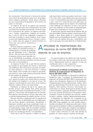 Modelo de diagnóstico e implementação de um sistema de gestão da qualidade: estudo de um caso
Produção, v. 16, n. 1, p. 111-125, Jan./Abr. 2006 115
dos concorrentes. Uma forma de se destacar das demais
seria a oferta de um produto de menor custo. Os produtos
dessas empresas geralmente sofrem poucas alterações
das suas características de qualidade e, dessa forma, são
poucas as inovações.
As empresas do tipo B são aquelas que produzem
bens, mas que precisam estar constantemente inovando
ou criando novos produtos para atender, ou mesmo supe-
rar as expectativas dos clientes. As empresas que fabri-
cam e vendem computadores compõem um exemplo,
pois o ciclo de vida de um computador é pequeno e a
renovação tecnológica é muito freqüente. Essas empre-
sas precisam freqüentemente inovar, consultar o merca-
do e manter uma boa equipe de desenvolvimento de
forma que seja possível manterem-se
competitivas.
Se forem empresas competitivas, terão
dois modelos de qualidade presentes si-
multaneamente no sistema de qualidade,
que são: Qualidade in-line e Qualidade
off-line. Elas precisam manter um rela-
cionamento estreito com o mercado, ino-
var, ter flexibilidade na produção e um bom sistema de
informação com uma boa sistemática nas áreas de apoio
bem como na área produtiva.
As empresas do tipo C são as que fabricam produtos
que atendem às necessidades dos clientes e solucionam
seus problemas. Para solucioná-los precisam ser empre-
sas muito dinâmicas e com ciclo feed-back e resposta
muito rápida, como exemplo são as empresas que produ-
zem softwares, entre outras. Empresas desse tipo adotam
os três modelos de qualidade.
As empresas do tipo D são aquelas que prestam servi-
ços e, apesar do contato com o cliente final ser constante,
não mudam com freqüência o seu tipo de serviço. São
empresas como lavanderias, entre outras. Essas empresas
utilizam o modelo off-line com maior ênfase.
Finalmente, as empresas do tipo E são aquelas que
prestam serviços como produto final, porém precisam
constantemente alterar seu produto para tornarem-se com-
petitivas e, dessa forma, não desaparecerem do mercado.
São empresas como decoração e design, entre outras, que
se utilizam freqüentemente dos modelos off-line e on-line.
Para que seja feita a comparação entre os requisitos da
norma com o grau de dificuldade para sua implementa-
ção, são feitas algumas considerações. Inicialmente, é
importante relembrar que foram considerados todos os
requisitos da Norma ISO 9001:2000. Na tabela compara-
tiva apresentada a seguir, além dos principais requisitos
da norma ISO 9001:2000, há alguns subitens que foram
levados em consideração devido à sua importância.
Assim, há no total 22 requisitos e subitens na tabela,
onde foram dados valores que podem variar entre 1 (um)
e 22 ( vinte e dois), o que significa dizer que nessa escala
o valor 1 é o item/subitem mais fácil a ser implementado
e que o valor 22 é o item/sub-item mais difícil para ser
implementado naquele tipo de empresa. Essa numeração
é uma ordenação dos requisitos, ou seja, é um guia de
quais itens poderiam ser priorizados na implementação,
levando em consideração os recursos disponíveis.
É possível que, para um mesmo tipo de empresa, dois ou
mais itens/subitens diferentes tenham o mesmo grau de difi-
culdade e, dessa forma, podem ter a mesma pontuação.
Quando ocorrer um item/subitem com valor 1 e um outro com
valor 4, isso não significa dizer que o item/subitem com
valor 4 seja quatro vezes mais difícil de ser implementado.
Os requisitos/tópicos das tabelas não estão desdobra-
dos, porque a idéia é que seja feita uma análise de como
seria a implementação geral do requisito, levando em
consideração todos os seus componentes.
Estão apresentadas na Tabela 2 essas relações.
Apresentação do Modelo de Diagnóstico para
Avaliação da Implementação dos Requisitos da
Norma ISO 9001:2000
O objetivo principal para a elaboração do Modelo de
Diagnóstico para a Avaliação da Implementação dos
Requisitos da Norma ISO 9001:2000 é a organização dos
tópicos mais abrangentes: Requisitos de documentação,
Comprometimento da alta administração, Análise crítica
pela alta administração, Provisão de recursos, Recursos
humanos, Infra-estrutura, Processos relacionados aos
clientes/Foco no cliente, Realização do produto, Projeto
e desenvolvimento, Aquisição, Produção e fornecimento
de serviço, Controle de dispositivos de medição e moni-
toramento, Controle de produtos não-conforme, Análise
de dados e medição, Análise, Melhoria/monitoramento.
O diagnóstico foi elaborado com o propósito de ser
simples e objetivo. Dessa forma, os requisitos da norma ISO
9001:2000 foram agrupados em cinco grandes grupos e
divididos em subitens. Foi criada uma escala onde o valor 0
indica que não há nenhuma evidência de implementação do
requisito e o valor 5 indica que o requisito está implemen-
tado, documentado e disseminado pelas áreas de interesse.
A seguir é dado o descritivo de cada valor utilizado na
pesquisa. Os valores seguem a seguinte classificação:
Adificuldade de implementação dos
requisitos da norma ISO 9000:2000
depende do tipo de empresa.
 