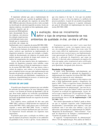 Modelo de diagnóstico e implementação de um sistema de gestão da qualidade: estudo de um caso
Produção, v. 16, n. 1, p. 111-125, Jan./Abr. 2006 119
É importante salientar que, para a implementação do
modelo, é necessário que o gerente da qualidade reúna os
responsáveis pela aplicação dos requisitos da norma ISO
9001:2000 em cada setor e discuta com eles o valor a ser dado
na classificação de cada item requerido na norma. Assim, em
algumas empresas, isto poderá ser feito rapidamente, princi-
palmente naquelas que já
possuem um SGQ implemen-
tado e documentado. Em ou-
tras empresas, este processo
de avaliação exigirá um tem-
po de dedicação maior consi-
derando que os responsáveis
envolvidos não estejam tão
familiarizados com os requisitos da norma ISO 9001:2000.
O porte, o tipo de processo de produção e a competên-
cia dos recursos humanos da empresa são exemplos de
outras variáveis que interferem na implementação do
diagnóstico proposto, visto que, por exemplo, a comple-
xidade da documentação em empresas de grande porte
poderá requerer um período de tempo mais extenso na
análise do cumprimento dos requisitos.
Assim, não há uma maneira única de implementar o
modelo de diagnóstico proposto neste trabalho, como
também não há uma só forma de implementar os requisi-
tos da norma ISO 9001:2000, visto que fatores como a
cultura da empresa, seus valores, os recursos humanos
que a compõem fazem com que cada implementação seja
baseada em princípios próprios de cada empresa, levan-
do em consideração suas habilidades, competências, ex-
periências, disponibilidade de recursos e os motivos que
a levaram a buscar a certificação.
ESTUDO DE UM CASO
O modelo para diagnóstico proposto por este trabalho
foi utilizado em uma empresa do setor siderúrgico, para
avaliar o seu Sistema de Gestão da Qualidade a fim de
que, desse modo, pudesse ser verificada a possibilidade
da passagem do modelo atual para o modelo do Sistema
de Gestão da Qualidade baseado nos requisitos da norma
ISO 9001:2000.
Essa empresa estava certificada há dois anos pela
NBR 7480, e utilizava o SGQ baseado nos requisitos da
norma ISO 9001:1994 e tinha planos para a certificação
segundo a norma ISO 9001:2000. Assim, a empresa
gostaria de uma avaliação detalhada para que seus recur-
sos disponíveis fossem utilizados nos requisitos mais
importantes.
O primeiro passo para a avaliação era definir a que
tipo de empresa ela pertence, baseando-se nos ambientes
de qualidade in-line, on-line e off-line. Assim, definiu-se
que esta empresa é do tipo A, visto que seu produto
principal é o aço e o foco da empresa é a melhoria do
processo produtivo. A partir de seu modelo da qualidade
in-line predominante, chegou-se à seguinte ordenação
por grau de dificuldade de implementação dos itens da
norma ISO 9001:2000.
O primeiro requisito com valor 1 será o mais fácil
de implementar e, assim, vai requerer menos recur-
sos, em contrapartida, o último item (com valor 22)
será o mais difícil de implementar e provavelmente
precisará de mais recursos para a sua implementação,
como apresentado na Tabela 2. O segundo passo ado-
tado foi a aplicação do diagnóstico, que segue na
Tabela 5. A decisão sobre a pontuação na empresa foi
feita em equipe, pelos responsáveis pela certificação
em cada setor da empresa, junto com o responsável
pela Qualidade, designado pela diretoria.
Resultados do Diagnóstico
A seguir, serão apresentados, individualmente, por
requisito, os resultados da aplicação do diagnóstico e
implementação dos requisitos da norma ISO 9001:2000,
verificados na empresa do setor siderúrgico.
No modelo proposto, considera-se uma empresa com
todo o SGQ implementado quando o diagnóstico for
igual a 100%. Todos os requisitos foram calculados da
seguinte maneira, tomando como exemplo o requisito
“Comprometimento da administração”, que tem um to-
tal de 25 pontos e que pela Tabela 5 obteve um total de
18 pontos na avaliação da implementação. Assim, ob-
serva-se que a empresa tem 72% do requisito “Compro-
metimento da administração” implementado, pois
percentualmente tem-se (%) de implementação = (18/
25)*100 = 72%.
Nos valores apresentados na Tabela 5, pode-se obser-
var que os seguintes requisitos estão completamente
documentados e disseminados pela empresa, visto que
receberam valor 5 em todos seus subitens, e por isso
obtiveram a percentagem de implementação de 100,0%:
“Requisitos de documentação”, “Infra-estrutura”, “Con-
trole de dispositivos de medição e monitoramento” e
“Controle de produto não-conforme”.
O requisito “Comprometimento da administração”
obteve 72% de implementação. Pela análise da Tabela 5,
Na avaliação, deve-se inicialmente
definir o tipo de empresa baseando-se nos
ambientes da qualidade in-line, on-line e off-line.
 
