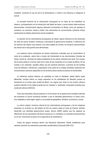 Estudios y Perspectivas en Turismo

Volumen 16 (2007) pp. 234 - 242

brasileña: incorporó el uso de sal en la alimentación y mostró a los africanos e indígenas el
azúcar.

La principal herencia de la colonización portuguesa en la mesa de los brasileños se
observa principalmente con la introducción del hábito de hacer y comer dulces hasta entonces
desconocidos; transformando algunos alimentos encontrados en Brasil, como por ejemplo la
mandioca, en pucheros, dulces y bollos. Ese intercambio de conocimientos culinarios influyó
fuertemente los hábitos alimenticios de los brasileños.

La decisión de los colonizadores portugueses de utilizar negros africanos en las haciendas
de caña de azúcar también contribuyó a diversificar la gastronomía brasileña. A diferencia de
los señores del ingenio que poseían una mesa repleta de comida, los esclavos aprovechaban
las sobras de la casa grande para alimentarse.

Los esclavos fueron portadores de fuertes tradiciones culturales que se transmitieron al
resto de la población, sobre todo a través del Candomblé en las denominadas Comidas de
Santo, donde se ofrendan los platos predilectos de los santos mediante ese ritual. Con el paso
de los años pasaron a formar parte de la mesa de los residentes en la ciudad de Bahía, de los
turistas y los visitantes, aquellos platos que las esclavas africanas, cocineras de las familias
ricas de Salvador y Recôncavo, preparaban como parte de su trabajo doméstico aplicando los
conocimientos culinarios adquiridos en los terreiros (sitios donde se practica el Candomblé).

La influencia cultural africana se manifestó en todo el Nordeste, desde Bahía hasta
Maranhão, aunque obtuvo su mayor expresión en los alrededores de Salvador porque se
transformó en la primer gran ciudad de Brasil. Los negros que vivían en los centros urbanos
pudieron difundir en las calles el gusto por los “quitutes” y “quitandas” (exquisitos bocados) que
producían (Zarvos 2000:24).

Toda esa diversidad cultural presente en la formación de la gastronomía brasileña además
de enriquecer la cocina contribuyó también a que la identidad gastronómica no fuese única,
sino adaptada a cada región según su circunstancia geográfica, climática, económica y social.

La cultura caiçara, herencia cultural de los colonizadores portugueses y de los indígenas
presentes en el litoral sur del Estado de Río de Janeiro hasta el norte de Paraná, también
desarrolló una identidad gastronómica propia. Zarvos (2000) explica que los caiçaras se
diferencian de los pescadores del litoral noreste por no centralizar su actividad exclusivamente
en el mar, fusionando la pesca con la agricultura de subsistencia.

Todos los grupos humanos tienen una fisonomía alimenticia. Puede modificarse pero
siempre conserva sus elementos esenciales característicos (Cascudo 2004:373).

236

 