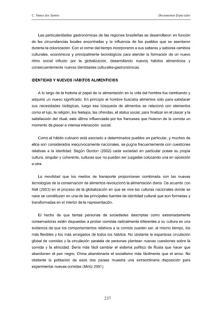 C. Nunes dos Santos

Documentos Especiales

Las particularidades gastronómicas de las regiones brasileñas se desarrollaron en función
de las circunstancias locales encontradas y la influencia de los pueblos que se asentaron
durante la colonización. Con el correr del tiempo incorporaron a sus saberes y sabores cambios
culturales, económicos y principalmente tecnológicos para atender la formación de un nuevo
ritmo social influido por la globalización, desarrollando nuevos hábitos alimenticios y
consecuentemente nuevas identidades culturales-gastronómicas.

IDENTIDAD Y NUEVOS HÁBITOS ALIMENTICIOS

A lo largo de la historia el papel de la alimentación en la vida del hombre fue cambiando y
adquirió un nuevo significado. En principio el hombre buscaba alimentos sólo para satisfacer
sus necesidades biológicas, luego esa búsqueda de alimentos se relacionó con elementos
como el lujo, la religión, los festejos, las ofrendas, el status social, para finalizar en el placer y la
satisfacción del ritual, este último influenciado por los franceses que hicieron de la comida un
momento de placer e intensa interacción social.

Como el hábito culinario está asociado a determinados pueblos en particular, y muchos de
ellos son considerados inequívocamente nacionales, se pugna frecuentemente con cuestiones
relativas a la identidad. Según Gordon (2002) cada sociedad en particular posee su propia
cultura, singular y coherente, culturas que no pueden ser juzgadas colocando una en oposición
a otra.

La movilidad que los medios de transporte proporcionan combinada con las nuevas
tecnologías de la conservación de alimentos revolucionó la alimentación diaria. De acuerdo con
Hall (2003) en el proceso de la globalización en que se vive las culturas nacionales donde se
nace se constituyen en una de las principales fuentes de identidad cultural que son formadas y
transformadas en el interior de la representación.

El hecho de que tantas personas de sociedades descriptas como extremadamente
conservadoras estén dispuestas a probar comidas radicalmente diferentes a su cultura es una
evidencia de que los comportamientos relativos a la comida pueden ser, al mismo tiempo, los
más flexibles y los más arraigados de todos los hábitos. No obstante la espantosa circulación
global de comidas y la circulación paralela de personas plantean nuevas cuestiones sobre la
comida y la etnicidad. Sería más fácil cambiar el sistema político de Rusia que hacer que
abandonen el pan negro; China abandonaría el socialismo más fácilmente que el arroz. No
obstante la población de esos dos países muestra una extraordinaria disposición para
experimentar nuevas comidas (Mintz 2001).

237

 