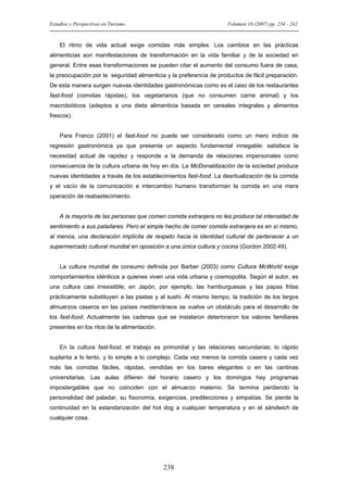 Estudios y Perspectivas en Turismo

Volumen 16 (2007) pp. 234 - 242

El ritmo de vida actual exige comidas más simples. Los cambios en las prácticas
alimenticias son manifestaciones de transformación en la vida familiar y de la sociedad en
general. Entre esas transformaciones se pueden citar el aumento del consumo fuera de casa,
la preocupación por la seguridad alimenticia y la preferencia de productos de fácil preparación.
De esta manera surgen nuevas identidades gastronómicas como es el caso de los restaurantes
fast-food (comidas rápidas), los vegetarianos (que no consumen carne animal) y los
macrobióticos (adeptos a una dieta alimenticia basada en cereales integrales y alimentos
frescos).

Para Franco (2001) el fast-food no puede ser considerado como un mero indicio de
regresión gastronómica ya que presenta un aspecto fundamental innegable: satisface la
necesidad actual de rapidez y responde a la demanda de relaciones impersonales como
consecuencia de la cultura urbana de hoy en día. La McDonaldización de la sociedad produce
nuevas identidades a través de los establecimientos fast-food. La desritualización de la comida
y el vacío de la comunicación e intercambio humano transforman la comida en una mera
operación de reabastecimiento.

A la mayoría de las personas que comen comida extranjera no les produce tal intensidad de
sentimiento a sus paladares. Pero el simple hecho de comer comida extranjera es en sí mismo,
al menos, una declaración implícita de respeto hacia la identidad cultural de pertenecer a un
supermercado cultural mundial en oposición a una única cultura y cocina (Gordon 2002:49).

La cultura mundial de consumo definida por Barber (2003) como Cultura McWorld exige
comportamientos idénticos a quienes viven una vida urbana y cosmopolita. Según el autor, es
una cultura casi irresistible; en Japón, por ejemplo, las hamburguesas y las papas fritas
prácticamente substituyen a las pastas y al sushi. Al mismo tiempo, la tradición de los largos
almuerzos caseros en las países mediterráneos se vuelve un obstáculo para el desarrollo de
los fast-food. Actualmente las cadenas que se instalaron deterioraron los valores familiares
presentes en los ritos de la alimentación.

En la cultura fast-food, el trabajo es primordial y las relaciones secundarias; lo rápido
suplanta a lo lento, y lo simple a lo complejo. Cada vez menos la comida casera y cada vez
más las comidas fáciles, rápidas, vendidas en los bares elegantes o en las cantinas
universitarias. Las aulas difieren del horario casero y los domingos hay programas
impostergables que no coinciden con el almuerzo materno. Se termina perdiendo la
personalidad del paladar, su fisonomía, exigencias, predilecciones y simpatías. Se pierde la
continuidad en la estandarización del hot dog a cualquier temperatura y en el sándwich de
cualquier cosa.

238

 