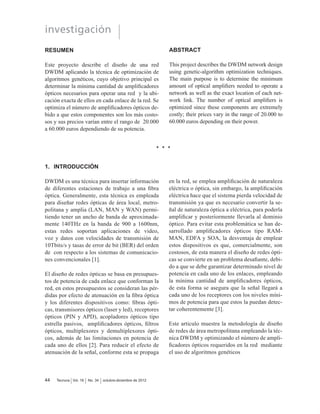 investigación
Tecnura Vol. 16 No. 34 octubre-diciembre de 201244
RESUMEN
Este proyecto describe el diseño de una red
DWDM aplicando la técnica de optimización de
algoritmos genéticos, cuyo objetivo principal es
GHWHUPLQDU OD PtQLPD FDQWLGDG GH DPSOL¿FDGRUHV
ópticos necesarios para operar una red y la ubi-
cación exacta de ellos en cada enlace de la red. Se
RSWLPL]D HO Q~PHUR GH DPSOL¿FDGRUHV ySWLFRV GH-
bido a que estos componentes son los más costo-
sos y sus precios varían entre el rango de 20.000
D  HXURV GHSHQGLHQGR GH VX SRWHQFLD
ABSTRACT
This project describes the DWDM network design
using genetic-algorithm optimization techniques.
The main purpose is to determine the minimum
DPRXQW RI RSWLFDO DPSOL¿HUV QHHGHG WR RSHUDWH D
network as well as the exact location of each net-
ZRUN OLQN 7KH QXPEHU RI RSWLFDO DPSOL¿HUV LV
optimized since these components are extremely
FRVWO WKHLU SULFHV YDU LQ WKH UDQJH RI  WR
 HXURV GHSHQGLQJ RQ WKHLU SRZHU
1. INTRODUCCIÓN
DWDM es una técnica para insertar información
GH GLIHUHQWHV HVWDFLRQHV GH WUDEDMR D XQD ¿EUD
óptica. Generalmente, esta técnica es empleada
para diseñar redes ópticas de área local, metro-
SROLWDQD  DPSOLD /$1 0$1  :$1 