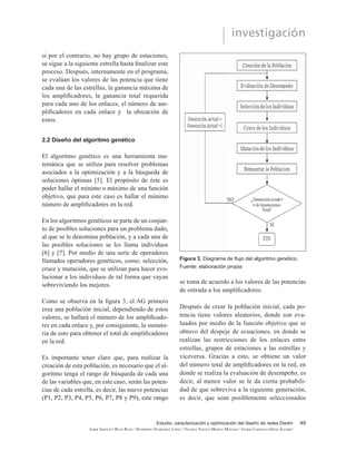 Estudio, caracterización y optimización del diseño de redes Dwdm
ILBER ADONAYT RUGE RUGE / HUMBERTO NUMPAQUE LÓPEZ / YELIDZA NAYIVE MEDINA MOYANO / INGRID CAROLINA ORTIZ ÁLVAREZ
investigación
45
2. METODOLOGÍA
2.1 Diseño de una red DWDM
A continuación, se presenta la metodología para
el diseño de redes de área metropolitana emplean-
do la técnica de acceso al medio DWDM, este di-
seño se hace por medio de cuatro módulos que se
explicarán más adelante.
Para este diseño, se escogió una red que ya estu-
YLHUD LPSOHPHQWDGD FRQ HO ¿Q GH REWHQHU GLVWDQ-
cias reales y un trayecto ya establecido, por esto
se eligió el trayecto Barranquilla – Manizales que
WLHQH XQD GLVWDQFLD GH  .P
Se escogió esta trayectoria ya que los sitios que la
componen cuentan con facilidades de instalación,
mantenimiento y, además, cumple con la energía
VX¿FLHQWH SDUD OD DOLPHQWDFLyQ GH ORV GLVSRVLWLYRV
de la red. Por consiguiente, la red DWDM que se
va a diseñar utiliza una topología malla, la cual
está conformada por la topología punto a punto y
anillo, permitiendo de esta manera que, si algún
HQODFH ¿EUD ySWLFD 