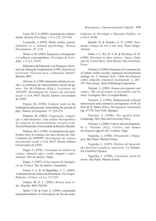 179
Leme, M. S. S. (2005). Aquisição do conheci-
mento. Boletim Psicologia, v.55 n.123, 233-239.
Lucariello, J. (l995). Mind, culture, person:
elements in a cultural psychology. Human
Development, 38, 2-18.
Meira,A. M. (2003). Benjamin, os brinquedos
e a infância contemporânea. Psicologia & Socie-
dade, v.15 n.2, 74-87.
Ministério da Educação e do Desporto, Secre-
taria de Educação Fundamental (1998). Referencial
Curricular Nacional para a Educação Infantil.
Brasília: MEC.
Oliveira, Z. (1996). Interações infantis em cre-
che e a construção de representações sociais de gê-
nero. Em M.I.Pedrosa (Org.), Coletânea da
ANPEPP: Investigação da criança em interação
social, v.1 n.4, 49-67. Recife: Editora Universitária
da UFPE.
Packer, M. (1994). Cultural work on the
kindergarten playground: Articulating the ground of
play. Human Development, 37, 259-276.
Palmieri, M. (2003). Cooperação, competi-
ção e individualismo: Uma análise microgenética
de contextos de desenvolvimento na pré-escola.
Tese de Doutorado, Universidade de Brasília: Brasília.
Pedrosa, M. I. (1996). A emergência de signi-
ficados entre as crianças nos anos iniciais de vida:
Coletânea da ANPEPP: Investigação da criança
em interação social, v.1 n.4, 49-67. Recife: Editora
Universitária da UFPE.
Piaget, J. (1978). A formação do símbolo na
criança: imitação jogo e sonho, imagem e repre-
sentação. Rio de Janeiro: Zahar.
Piaget, J. (1987). O Nascimento da Inteligên-
cia na Criança. Rio de Janeiro: Guanabara.
Pontes, F. A. R. & Magalhães, C. C. (2003).
A transmissão da cultura da brincadeira. Psicologia:
Reflexão e Crítica, v.6 n.1, 117-124.
Siaulys, M. O. C. (2005). Brincar para to-
dos. Brasília: MEC/SEESP.
Sperb. T. M. & Conti. L. (1998). A dimensão
metarepresentativa da brincadeira de faz-de-conta.
Cadernos de Psicologia e Educação Paidéia, v.8
n.14/15, 74-90.
Spodek, B. & Sarasho, O. N. (1998). Ensi-
nando crianças de três a oito anos. Porto Alegre:
Artmed.
Tobin, J. J., Wu, D. Y. H. & Davidson, D. H.
(1989). Preschool in three cultures: Japan, China
and the United States. New Haven: Yale University
Press.
Valsiner, J. (1988). Ontogeny of co-construcion
of culture within socially organized environmental
settings. In J. Valsiner (Ed.), Child development
within culturally structured environments, 2, 283–
297. New Jersey:Ablex Publishing Corporation.
Valsiner, J. (1989). Human development and
culture. The social nature of personality and its
study: Lexington, MA: Lexington Books.
Valsiner, J. (1994). Bidirectional cultural
transmission and construtive sociogenesis. In W. de
Graf & R. Maier (Eds.), Sociogenesis reexamined
(pp. 47-70). New York: Springer.
Valsiner, J. (1998). The guided mind.
Cambridge, MA: Harvard University Press.
Valsiner, J. (2000). Culture and development.
In J. Valsiner (Ed.), Culture and human
development (pp.48–62). Londres: Sage.
Vygotsky, L. (1984). Pensamento e lingua-
gem. São Paulo: Martins Fontes.
Vygotsky L. (1987). História del desarollo
das funciones psíquicas superiores. La Habana:
Ed. Científico Técnica.
Vygotsky, L. (1998). A formação social da
mente. São Paulo: Martins Fontes.
Brincadeira e Desenvolvimento Infantil
 