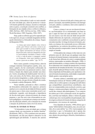170
anças. Assim, a brincadeira é cada vez mais entendi-
da como atividade que, além de promover o desen-
volvimento global das crianças, incentiva a interação
entre os pares, a resolução construtiva de conflitos, a
formação de um cidadão crítico e reflexivo (Branco,
2005; DeVries, 2003; DeVries & Zan, 1998; Tobin,
Wu & Davidson, 1989; Vygotsky, 1984, 1987).
Hoje, pode-se afirmar que já foi superado par-
te do equívoco, de que o conteúdo imaginário do brin-
quedo determinava a brincadeira da criança. Segun-
do Benjamin (1984),
“a criança quer puxar alguma coisa, torna-se
cavalo, quer brincar com areia e torna-se pa-
deiro,queresconder-se,torna-seladrãoouguar-
da e alguns instrumentos do brincar arcaico
desprezam toda a máscara imaginária (na épo-
ca, possivelmente vinculados a rituais): a bola,
o arco, a roda de penas e o papagaio, autênti-
cos brinquedos, tanto mais autênticos quanto
menos o parecem ao adulto.” (pp. 76-77).
Para o autor, quando a criança brinca, além de
conjugar materiais heterogêneos (pedra, areia, ma-
deira e papel), ela faz construções sofisticadas da
realidade e desenvolve seu potencial criativo, trans-
forma a função dos objetos para atender seus dese-
jos. Assim, um pedaço de madeira pode virar um ca-
valo; com areia, ela faz bolos, doces para sua festa
de aniversário imaginária; e, ainda, cadeiras se trans-
formam em trem, em que ela tem a função de condu-
to, imitando o adulto (Benjamin, 2002).
Neste trabalho, pretende-se olhar a temática
da brincadeira enfatizando três aspectos: primeiro
analisar-se-á o conceito da atividade de brincar a partir
de autores que a vêem como construída social e cul-
turalmente; segundo, será destacada a importância
do faz-de-conta para o desenvolvimento da criança
pequena; e, por fim será vista a brincadeira no con-
texto pedagógico vivenciado por crianças em institui-
ções de educação infantil, com a intenção de orientar
a atuação de professores deste nível de ensino.
Conceito da Atividade de Brincar
“A brincadeira é uma atividade que a criança
começa desde seu nascimento no âmbito familiar”
(Kishimoto, 2002, p. 139) e continua com seus pares.
Inicialmente, ela não tem objetivo educativo ou de
aprendizagem pré-definido. A maioria dos autores
afirma que ela é desenvolvida pela criança para seu
prazer e recreação, mas também permite a ela interagir
com pais, adultos e coetâneos, bem como explorar o
meio ambiente.
Como a criança é um ser em desenvolvimen-
to, sua brincadeira vai se estruturando com base no
que é capaz de fazer em cada momento. Isto é, ela
aos seis meses e aos três anos de idade tem possibi-
lidades diferentes de expressão, comunicação e rela-
cionamento com o ambiente sociocultural no qual se
encontra inserida.Ao longo do desenvolvimento, por-
tanto, as crianças vão construindo novas e diferentes
competências, no contexto das práticas sociais, que
irão lhes permitir compreender e atuar de forma mais
ampla no mundo.
A brincadeira das crianças evolui mais nos seis
primeiros anos de vida do que em qualquer outra fase
dodesenvolvimentohumanoenesteperíodo,seestrutu-
ra de forma bem diferente de como a compreenderam
teóricos interessados na temática (Brougère, 1998). A
partir da brincadeira, a criança constroi sua experiência
deserelacionarcomomundodemaneiraativa,vivencia
experiênciasdetomadasdedecisões.Emumjogoqual-
quer, ela pode optar por brincar ou não, o que é caracte-
rística importante da brincadeira, pois oportuniza o de-
senvolvimentodaautonomia,criatividadeeresponsabi-
lidade quanto a suas próprias ações.
O termo cultura é entendido aqui a partir das
formulações teóricas de Valsiner (2000), para quem a
cultura não se refere apenas a um grupo de indivíduos
que compartilham características semelhantes, mas
deve ser compreendida como mediação semiótica, que
integra o sistema psicológico individual e o universo
social das crianças dela participantes. É no contexto
da cultura que se dá a construção social, de significa-
dos, com base nas tradições, idéias e valores do grupo
cultural que cria e recria padrões de participação, dan-
do origem ao desenvolvimento de típicas categorias de
pensamento e de recursos de expressão.
Fein (Spodek & Saracho, 1998) afirma que é
muito “difícil definir a brincadeira, mas, em certo sen-
tido, ela se auto-define” (p. 210). A preocupação em
conceituar o que é a brincadeira não é apenas dos
educadores, mas está na pauta de outros profissio-
nais, dentre eles psicólogos, filósofos, historiadores e
antropólogos.
Norma Lucia Neris de Queiroz
 