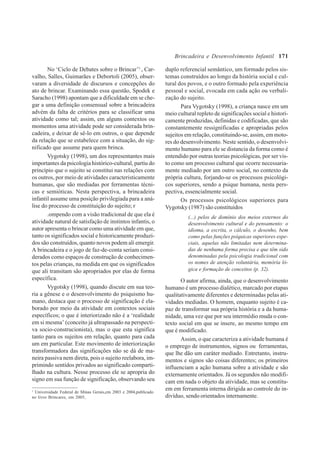 171
No ‘Ciclo de Debates sobre o Brincar’1
, Car-
valho, Salles, Guimarães e Debortoli (2005), obser-
varam a diversidade de discursos e concepções do
ato de brincar. Examinando essa questão, Spodek e
Saracho (1998) apontam que a dificuldade em se che-
gar a uma definição consensual sobre a brincadeira
advém da falta de critérios para se classificar uma
atividade como tal; assim, em alguns contextos ou
momentos uma atividade pode ser considerada brin-
cadeira, e deixar de sê-lo em outros, o que depende
da relação que se estabelece com a situação, do sig-
nificado que assume para quem brinca.
Vygotsky (1998), um dos representantes mais
importantes da psicologia histórico-cultural, partiu do
princípio que o sujeito se constitui nas relações com
os outros, por meio de atividades caracteristicamente
humanas, que são mediadas por ferramentas técni-
cas e semióticas. Nesta perspectiva, a brincadeira
infantil assume uma posição privilegiada para a aná-
lise do processo de constituição do sujeito; r
.ompendo com a visão tradicional de que ela é
atividade natural de satisfação de instintos infantis, o
autor apresenta o brincar como uma atividade em que,
tanto os significados social e historicamente produzi-
dos são construídos, quanto novos podem ali emergir.
A brincadeira e o jogo de faz-de-conta seriam consi-
derados como espaços de construção de conhecimen-
tos pelas crianças, na medida em que os significados
que ali transitam são apropriados por elas de forma
específica.
Vygotsky (1998), quando discute em sua teo-
ria a gênese e o desenvolvimento do psiquismo hu-
mano, destaca que o processo de significação é ela-
borado por meio da atividade em contextos sociais
específicos; o que é interiorizado não é a ‘realidade
em si mesma’ (conceito já ultrapassado na perspecti-
va socio-construcionista), mas o que esta significa
tanto para os sujeitos em relação, quanto para cada
um em particular. Este movimento de interiorização
transformadora das significações não se dá de ma-
neira passiva nem direta, pois o sujeito reelabora, im-
primindo sentidos privados ao significado comparti-
lhado na cultura. Nesse processo ele se apropria do
signo em sua função de significação, observando seu
1
Universidade Federal de Minas Gerais,em 2003 e 2004,publicado
no livro Brincares, em 2005,
duplo referencial semântico, um formado pelos sis-
temas construídos ao longo da história social e cul-
tural dos povos, e o outro formado pela experiência
pessoal e social, evocada em cada ação ou verbali-
zação do sujeito.
Para Vygotsky (1998), a criança nasce em um
meio cultural repleto de significações social e histori-
camente produzidas, definidas e codificadas, que são
constantemente ressignificadas e apropriadas pelos
sujeitos em relação, constituindo-se, assim, em moto-
res do desenvolvimento. Neste sentido, o desenvolvi-
mento humano para ele se distancia da forma como é
entendido por outras teorias psicológicas, por ser vis-
to como um processo cultural que ocorre necessaria-
mente mediado por um outro social, no contexto da
própria cultura, forjando-se os processos psicológi-
cos superiores, sendo a psique humana, nesta pers-
pectiva, essencialmente social.
Os processos psicológicos superiores para
Vygotsky (1987) são constituídos
(...) pelos de domínio dos meios externos do
desenvolvimento cultural e do pensamento: o
idioma, a escrita, o cálculo, o desenho, bem
como pelas funções psíquicas superiores espe-
ciais, aquelas não limitadas nem determina-
das de nenhuma forma precisa e que têm sido
denominadas pela psicologia tradicional com
os nomes de atenção voluntária, memória ló-
gica e formação de conceitos (p. 32).
O autor afirma, ainda, que o desenvolvimento
humano é um processo dialético, marcado por etapas
qualitativamente diferentes e determinadas pelas ati-
vidades mediadas. O homem, enquanto sujeito é ca-
paz de transformar sua própria história e a da huma-
nidade, uma vez que por seu intermédio muda o con-
texto social em que se insere, ao mesmo tempo em
que é modificado.
Assim, o que caracteriza a atividade humana é
o emprego de instrumentos, signos ou ferramentas,
que lhe dão um caráter mediado. Entretanto, instru-
mentos e signos são coisas diferentes; os primeiros
influenciam a ação humana sobre a atividade e são
externamente orientados. Já os segundos não modifi-
cam em nada o objeto da atividade, mas se constitu-
em em ferramenta interna dirigida ao controle do in-
divíduo, sendo orientados internamente.
Brincadeira e Desenvolvimento Infantil
 
