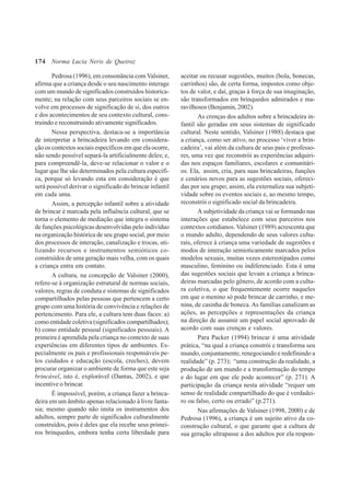 174
Pedrosa (1996), em consonância com Valsiner,
afirma que a criança desde o seu nascimento interage
com um mundo de significados construídos historica-
mente; na relação com seus parceiros sociais se en-
volve em processos de significação de si, dos outros
e dos acontecimentos de seu contexto cultural, cons-
truindo e reconstruindo ativamente significados.
Nessa perspectiva, destaca-se a importância
de interpretar a brincadeira levando em considera-
ção os contextos sociais específicos em que ela ocorre,
não sendo possível separá-la artificialmente deles; e,
para compreendê-la, deve-se relacionar o valor e o
lugar que lhe são determinados pela cultura específi-
ca, porque só levando esta em consideração é que
será possível derivar o significado do brincar infantil
em cada uma.
Assim, a percepção infantil sobre a atividade
de brincar é marcada pela influência cultural, que se
torna o elemento de mediação que integra o sistema
de funções psicológicas desenvolvidas pelo indivíduo
na organização histórica de seu grupo social, por meio
dos processos de interação, canalização e trocas, uti-
lizando recursos e instrumentos semióticos co-
construídos de uma geração mais velha, com os quais
a criança entra em contato.
A cultura, na concepção de Valsiner (2000),
refere-se à organização estrutural de normas sociais,
valores, regras de conduta e sistemas de significados
compartilhados pelas pessoas que pertencem a certo
grupo com uma história de convivência e relações de
pertencimento. Para ele, a cultura tem duas faces: a)
como entidade coletiva (significados compartilhados);
b) como entidade pessoal (significados pessoais). A
primeira é aprendida pela criança no contexto de suas
experiências em diferentes tipos de ambientes. Es-
pecialmente os pais e profissionais responsáveis pe-
los cuidados e educação (escola, creches), devem
procurar organizar o ambiente de forma que este seja
brincável, isto é, explorável (Dantas, 2002), e que
incentive o brincar.
É impossível, porém, a criança fazer a brinca-
deira em um âmbito apenas relacionado à livre fanta-
sia; mesmo quando não imita os instrumentos dos
adultos, sempre parte de significados culturalmente
construídos, pois é deles que ela recebe seus primei-
ros brinquedos, embora tenha certa liberdade para
aceitar ou recusar sugestões, muitos (bola, bonecas,
carrinhos) são, de certa forma, impostos como obje-
tos de valor, e daí, graças à força de sua imaginação,
são transformados em brinquedos admirados e ma-
ravilhosos (Benjamin, 2002).
As crenças dos adultos sobre a brincadeira in-
fantil são geradas em seus sistemas de significado
cultural. Neste sentido, Valsiner (1988) destaca que
a criança, como ser ativo, no processo ‘viver a brin-
cadeira’, vai além da cultura de seus pais e professo-
res, uma vez que reconstrói as experiências adquiri-
das nos espaços familiares, escolares e comunitári-
os. Ela, assim, cria, para suas brincadeiras, funções
e cenários novos para as sugestões sociais, ofereci-
das por seu grupo; assim, ela externaliza sua subjeti-
vidade sobre os eventos sociais e, ao mesmo tempo,
reconstrói o significado social da brincadeira.
A subjetividade da criança vai se formando nas
interações que estabelece com seus parceiros nos
contextos cotidianos. Valsiner (1989) acrescenta que
o mundo adulto, dependendo de seus valores cultu-
rais, oferece à criança uma variedade de sugestões e
modos de interação semioticamente marcados pelos
modelos sexuais, muitas vezes estereotipados como
masculino, feminino ou indiferenciado. Esta é uma
das sugestões sociais que levam a criança a brinca-
deiras marcadas pelo gênero, de acordo com a cultu-
ra coletiva, o que frequentemente ocorre naqueles
em que o menino só pode brincar de carrinho, e me-
nina, de casinha de boneca.As famílias canalizam as
ações, as percepções e representações da criança
na direção de assumir um papel social aprovado de
acordo com suas crenças e valores.
Para Packer (1994) brincar é uma atividade
prática, “na qual a criança constrói e transforma seu
mundo, conjuntamente, renegociando e redefinindo a
realidade” (p. 273); “uma construção da realidade, a
produção de um mundo e a transformação do tempo
e do lugar em que ele pode acontecer” (p. 271). A
participação da criança nesta atividade “requer um
senso de realidade compartilhado do que é verdadei-
ro ou falso, certo ou errado” (p.271).
Nas afirmações de Valsiner (1998, 2000) e de
Pedrosa (1996), a criança é um sujeito ativo da co-
construção cultural, o que garante que a cultura de
sua geração ultrapasse a dos adultos por ela respon-
Norma Lucia Neris de Queiroz
 