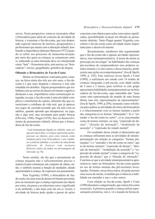 175
sáveis. Nesta perspectiva, torna-se necessário olhar
a brincadeira para além do conceito da atividade de
brincar, e examinar o faz-de-conta, que tem desper-
tado especial interesse de teóricos, pesquisadores e
profissionais que atuam com a educação infantil, lem-
brando a importância dada por Bateson (1972) quan-
do se refere aos processos de metacomu-nicação,
por meio dos quais as crianças se comunicam entre
si, indicando se uma interação deve ser interpretada
como “luta” - fisionomia séria, sem sorriso, ou “brin-
cadeira”- sorriso, gargalhadas, gritinhos de alegria.
Olhando a Brincadeira de Faz-de-Conta
Dentre as brincadeiras realizadas pelas crian-
ças, na faixa etária dos três aos sete anos, o faz-de-
conta é a que mais desperta o interesse e tem sido
estudada em detalhes. Alguns pesquisadores que tra-
balham com as teorias do desenvolvimento cognitivo
destacam a sua importância como comunicação in-
tegrada, ou seja, o faz-de-conta é uma atividade com-
plexa e constituinte do sujeito, diferente das que ca-
racterizam o cotidiano da vida real, que já aparece
nos jogos de esconde-esconde que ela tem com os
adultos, quando aprende que desaparecer, no jogo,
não é algo real, mas inventado para poder brincar
(Oliveira, 1996). Piaget (1978), face ao desenvolvi-
mento do pensamento infantil, afirma que a brinca-
deira de faz-de-conta:
“está intimamente ligada ao símbolo, uma vez
que por meio dele, a criança representa ações,
pessoas ou objetos, pois estes trazem como
temática para essa brincadeira o seu cotidia-
no (contexto familiar e escolar) de uma forma
diferente de brincar com assuntos
fictícios,contos de fadas ou personagens de
televisão (p.76).
Neste sentido, ele diz que o pensamento da
criança pequena não é suficientemente preciso e
maleável para comunicar um conjunto de idéias, en-
tão, o símbolo assume a função de mediador, dando
oportunidade à criança de expressar seu pensamento.
Para Vygotsky (1998), a brincadeira de faz-
de-conta cria uma zona de desenvolvimento proximal,
pois no momento que a criança representa um objeto
por outro, ela passa a se relacionar com o significado
a ele atribuído, e não mais com ele em si. Assim, a
atividade de brincar pode ajudar a passar de ações
concretas com objetos para ações com outros signifi-
cados, possibilitando avançar em direção ao pensa-
mento abstrato. Tanto Piaget quanto Vygotsky con-
cebem o faz-de-conta como atividade muito impor-
tante para o desenvolvimento.
Recentemente, estudiosos têm argumentado
que o faz-de-conta não é apenas atividade represen-
tativa, mas metarepresentativa. A teoria da mente se
preocupa em investigar “as habilidades das crianças
pré-escolares de compreenderem seus próprios es-
tados mentais e os dos outros e dessa maneira, predi-
zerem suas ações ou comportamentos” (Jou & Sperb,
1999, p. 292). Este interesse levou Sperb e Conti
(1998), a realizarem um estudo com 14 tríades de
crianças integradas à pré-escola, com idade média
de 5 anos e 2 meses, para verificar se este grupo
apresentaria habilidades metarepresentativas na brin-
cadeira de faz-de-conta, aqui entendida não “mais
como uma representação do mundo de uma forma
direta, mas sim, representações de representações”
(Jou & Sperb, 1999, p.294), tomando como referên-
cia para análise as atividades do início da brincadeira
e o relacionamento com os termos mentais a partir
das categorias:a) as formas “planejadas”; b) o “en-
tender o faz-de-conta no outro”, c) as conceituadas
como de termos mentais, ou seja, “expressão do de-
sejo”, “direção da interação”, “modulação da
asserção” e “expressão do estado mental”.
Os resultados desse estudo evidenciaram que
as crianças utilizaram mais as atividades de metare-
presentação em relação às categorias “formas pla-
nejadas” e o “entender o faz-de-conta no outro” que
as de termos mentais: “expressão do desejo”, “dire-
ção da interação”, “modulação da asserção” e “ex-
pressão do estado mental”;e mais a categoria de “ex-
pressão do desejo” que a “direção de interação”.
Concluiu-se que a atividade metarepresentativa apre-
sentou-se tanto na brincadeira faz-de-conta quanto
no uso de termos mentais das pré-escolares inves-
tigadas. Portanto, nessa faixa etária, ela pode possuir
uma teoria da mente, à medida que evidencia a habi-
lidade em entender a sua e a dos outros.
Com relação ao faz-de-conta, Sperb e Conti
(1998) discutem a categorização, que coloca três como
essenciais:Aprimeira quando a criança utiliza repre-
sentações primárias, isto é, vê o mundo de forma di-
Brincadeira e Desenvolvimento Infantil
 