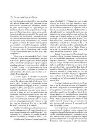 176
reta e imediata, substituindo o objeto, por exemplo a
mãe, pelo pai. Já a segunda, mais complexa, emerge
quando ela usa representações secundárias, entendi-
das como representações de representações ou
metarepresentações, atribuindo propriedades imagi-
nárias aos objetos ou eventos, o que ocorre quando
ela em interação com um parceiro lhe propõe que
faça de conta que o tempo hoje está ótimo (quando
está chovendo) ou que limpe o rosto da boneca que
está sujo (sem estar). Neste momento, ela vai além
do significado comum dos objetos ou dos eventos
sem, entretanto, confundir realidade/não-realidade.
Por último, em uma das formas mais avançadas do
faz-de-conta, o objeto é imaginário, por exemplo
“Faz-de-conta que neste prato tem bolo, neste copo,
refrigerante”.
Observa-se na categorização de Sperb e Conti
(1998) que o faz-de-conta é uma brincadeira que além
de envolver a operação de processos mentais, requer
também a metarepresentação, pois a propriedade de
opacidade suspende o compromisso com referência
à “verdade”. Assim, ele oferece as primeiras pistas
de que a criança possui a habilidade de entender sua
própria mente e a dos outros, como mostram os re-
sultados do estudo citado.
A criança é capaz de entender o faz-de-conta
e usar processos mentais de forma representacional
a partir dos três anos de idade (Andrensen, 2005;
Branco, 2005). E é nessa faixa etária que ela passa a
dar maior importância ao grupo de pares (Eckerman
& Peterman, 2001). O faz-de-conta social implica em
negociação; para brincar com outra sobre um mes-
mo tema, a criança precisa de um acordo quanto aos
significados implícitos nos papéis e ações, caso con-
trário, a brincadeira não ocorrerá em grupo. Sendo
assim, as transformações realizadas sobre os objetos
precisam ser acompanhadas pelos parceiros e, para
fazer parte da brincadeira, deve haver a aceitação
dos papéis e/ou formas de negociação.
Sendo a brincadeira atividade estruturadora e
impulsionadora do desenvolvimento infantil, as pro-
postas educacionais que vêm sendo feitas para a edu-
cação desta faixa etária têm reconhecido a sua im-
portância no contexto da sala de aula (Leme, 2005).
O Referencial Curricular Nacional para a Edu-
cação Infantil (MEC, 1998) estabeleceu a brincadei-
ra como um de seus princípios norteadores, que a
define como um direito da criança para desenvolver
seu pensamento e capacidade de expressão, além de
situá-la em sua cultura. Atividades de brincadeira na
educação infantil são praticadas há muitos anos, en-
tretanto, torna-se imprescindível que o professor dis-
tinga o que é brincadeira livre e o que é atividade
pedagógica que envolve brincadeira. Se quiser fazer
brincadeiras com a turma, deve considerar que o mais
importante é o interesse da criança por ela; se seu
objetivo for a aprendizagem de conceitos, habilidades
motoras, pode trabalhar com atividades lúdicas, só
que aí não está promovendo a brincadeira, mas ativi-
dades pedagógicas de natureza lúdica.
Quando é mantida a especificidade da brinca-
deira livre, têm-se elementos fundamentais que de-
vem ser considerados: a incerteza, a ausência de con-
seqüência necessária e a tomada de decisão pela cri-
ança; ela emerge como possibilidade de experimen-
tação, na qual o adulto propõe, mas não impõe, convi-
da, mas não obriga, e mantém a liberdade dando al-
ternativas (Dantas, 2002). Caso contrário arrisca-se
destruir o interesse da criança, tendo em vista que
neste momento ela domina o espaço de experiência,
mas o professor pode até interferir na brincadeira li-
vre, desde que não utilize estratégia destrutiva do in-
teresse dela.
Essa intervenção dá-se em dois níveis: De um
lado, a não destrutiva do interesse pelo brinquedo;
Do outro, a proposição, no momento propício e em
associação com a brincadeira, de atividades dirigidas
que tenham uma lógica, elaborada em função de ob-
jetivos pedagógicos, intencionalmente promovidos
pelos educadores, tornando-se cada vez mais impor-
tantes à medida que a criança cresce. Intervir na brin-
cadeira nunca dá certeza do que vai acontecer, mas
deve ser assegurada a intenção de a atividade conti-
nuar a beneficiar o grupo.
Cabe ao professor, como adulto mais experi-
ente, estimular brincadeiras, ordenar o espaço inter-
no e externo da escola, facilitar a disposição dos brin-
quedos, mobiliário, e os demais elementos da sala de
aula. Outras formas de intervenção podem ser pro-
postas visando incitar as crianças a desenvolverem
brincadeira nesta ou naquela direção, mas só como
Norma Lucia Neris de Queiroz
 