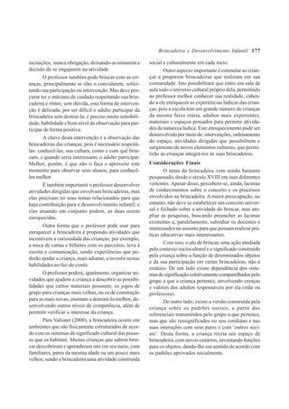 177
incitações, nunca obrigação, deixando-as tomarem a
decisão de se engajarem na atividade.
O professor também pode brincar com as cri-
anças, principalmente se elas o convidarem, solici-
tando sua participação ou intervenção. Mas deve pro-
curar ter o máximo de cuidado respeitando sua brin-
cadeira e ritmo; sem dúvida, esta forma de interven-
ção é delicada, por ser difícil o adulto participar da
brincadeira sem destruí-la; é preciso muita sensibili-
dade, habilidade e bom nível de observação para par-
ticipar de forma positiva.
A chave desta intervenção é a observação das
brincadeiras das crianças, pois é necessário respeitá-
las: conhecê-las, sua cultura, como e com quê brin-
cam, e quando seria interessante o adulto participar.
Melhor, porém, é que não o faça e aproveite este
momento para observar seus alunos, para conhecê-
los melhor.
É também importante o professor desenvolver
atividades dirigidas que envolvam brincadeiras, mas
elas precisam ter seus temas relacionados para que
haja contribuição para o desenvolvimento infantil; e
elas atuando em conjunto podem, as duas serem
enriquecidas.
Outra forma que o professor pode usar para
enriquecer a brincadeira é propondo atividades que
incentivem a curiosidade das crianças; por exemplo,
a troca de cartas e bilhetes com os parceiros, leva à
escrita e comunicação, sendo experiências que po-
derão ajudar a criança, mais adiante, a investir nestas
habilidades no faz-de-conta.
O professor poderá, igualmente, organizar ati-
vidades que ajudem a criança a descobrir as possibi-
lidades que certos materiais possuem; os jogos de
grupo para crianças mais velhas, ou os de construção
para as mais novas, ensinam a dominá-lo melhor, de-
senvolvendo outros níveis de competência, além de
permitir verificar o interesse da criança.
Para Valsiner (2000), a brincadeira ocorre em
ambientes que são fisicamente estruturados de acor-
do com os sistemas de significado cultural das pesso-
as que os habitam. Muitas crianças que sabem brin-
car descobriram e aprenderam isto em seu meio, com
familiares, pares da mesma idade ou um pouco mais
velhos; sendo a brincadeira uma atividade construída
social e culturalmente em cada meio.
Outro aspecto importante é estimular as crian-
ças a proporem brincadeiras que realizam em sua
comunidade. Isto possibilitará que entre em sala de
aula todo o universo cultural próprio dela, permitindo
ao professor melhor conhecer sua realidade, caben-
do a ele enriquecer as experiências lúdicas das crian-
ças, pois a escola tem um grande número de crianças
da mesma faixa etária, adultos mais experientes,
materiais e espaços pensados para permitir ativida-
des de natureza lúdica. Este enriquecimento pode ser
desenvolvido por meio de: intervenções, ordenamento
do espaço, atividades dirigidas que possibilitem o
surgimento de novos elementos culturais, que permi-
tirão às crianças integrá-los às suas brincadeiras.
Considerações Finais
O tema da brincadeira vem sendo bastante
pesquisado, desde o século XVIII em suas diferentes
vertentes. Apesar disso, percebem-se, ainda, lacunas
de conhecimentos sobre o conceito e os processos
envolvidos na brincadeira. A maior preocupação, no
entanto, não deve se estabelecer um conceito univer-
sal e fechado sobre a atividade do brincar, mas am-
pliar as pesquisas, buscando preencher as lacunas
existentes e, paralelamente, subsidiar os docentes e
interessados no assunto para que possam realizar prá-
ticas educativas mais interessantes.
Com isso, o ato de brincar, uma ação mediada
pelo contexto sociocultural e o significado construído
pela criança sobre a função de determinados objetos
e da sua participação em certas brincadeiras, não é
estático. De um lado existe dependência dos siste-
masdesignificaçãocoletivamentecompartilhadospelo
grupo a que a criança pertence, envolvendo crenças
e valores dos adultos responsáveis por ela (mãe ou
professora).
De outro lado, existe a versão construída pela
criança sobre os padrões sociais, a partir dos
referenciais transmitidos pelo grupo a que pertence,
mas que são ressignificados no seu cotidiano e nas
suas interações com seus pares e com ‘outros soci-
ais’. Desta forma, a criança recria seu espaço de
brincadeira, com novos cenários, inventando funções
para os objetos, dando-lhe um sentido de acordo com
os padrões aprovados socialmente.
Brincadeira e Desenvolvimento Infantil
 