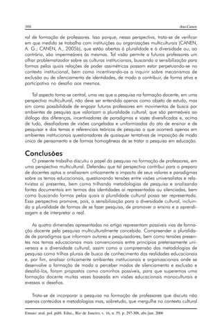 306 Ana Canen 
ral de formação de professores. Isso porque, nessa perspectiva, trata-se de verificar 
em que medida se trabalha com instituições ou organizações multiculturais (CANEN, 
A. G.; CANEN, A., 2005b), que estão abertas à pluralidade e à diversidade ou, ao 
contrário, são impermeáveis às mesmas. Tal visão permite a futuros professores um 
olhar problematizador sobre as culturas institucionais, buscando a sensibilização para 
formas pelas quais relações de poder assimétricas possam estar perpetuando-se no 
contexto institucional, bem como incentivando-os a inquirir sobre mecanismos de 
exclusão ou de silenciamento de identidades, de modo a contribuir, de forma ativa e 
participativa no desafio aos mesmos. 
Tal aspecto torna-se central, uma vez que a pesquisa na formação docente, em uma 
perspectiva multicultural, não deve ser entendida apenas como objeto de estudo, mas 
sim como possibilidade de engajar futuros professores em movimentos de busca por 
ambientes de pesquisa que valorizam a pluralidade cultural, que são permeáveis ao 
diálogo das diferenças, incentivadores de paradigmas e vozes diversificadas e, acima 
de tudo, desafiadores de visões congeladas e uniformizadas do ato de ensinar e de 
pesquisar e dos temas e referenciais teóricos de pesquisa o que ocorrerá apenas em 
ambientes institucionais questionadores de quaisquer tentativas de imposição de modo 
único de pensamento e de formas homogêneas de se tratar a pesquisa em educação. 
Conclusões 
O presente trabalho discutiu o papel da pesquisa na formação de professores, em 
uma perspectiva multicultural. Defendeu que tal perspectiva contribui para o preparo 
de docentes aptos a analisarem criticamente o impacto de seus valores e paradigmas 
sobre os temas educacionais, questionando tensões entre visões universalistas e rela-tivistas 
aí presentes, bem como trilhando metodologias de pesquisa e analisando 
fontes documentais em termos das identidades aí representadas ou silenciadas, bem 
como buscando formas pelas quais a pluralidade cultural possa ser representada. 
Essa perspectiva promove, pois, a sensibilização para a diversidade cultural, incluin-do 
a pluralidade de formas de se fazer pesquisa, de promover o ensino e a aprendi-zagem 
e de interpretar o real. 
As quatro dimensões apresentadas no artigo representam possíveis vias de forma-ção 
docente pela pesquisa multiculturalmente concebida. Compreender a pluralida-de 
de paradigmas que informam autores e pesquisadores, bem como tensões presen-tes 
nos temas educacionais mais convencionais entre princípios pretensamente uni-versais 
e a diversidade cultural, assim como a compreensão das metodologias de 
pesquisa como trilhas plurais de busca de conhecimento das realidades educacionais 
e, por fim, analisar criticamente ambientes institucionais e organizacionais onde se 
desenvolve a formação de modo a perceber modos de silenciamento e exclusão e 
desafiá-los, foram propostos como caminhos possíveis, para que superemos uma 
formação docente muitas vezes baseada em visões educacionais monoculturais e 
avessas a desafios. 
Trata-se de incorporar a pesquisa na formação de professores que discuta não 
apenas conteúdos e metodologias mas, sobretudo, que mergulhe no contexto cultural 
Ensaio: aval. pol. públ. Educ., Rio de Janeiro, v. 16, n. 59, p. 297-308, abr./jun. 2008 
 
