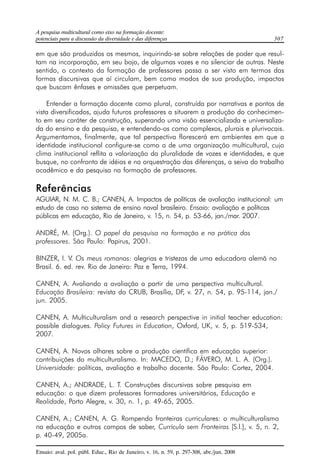 A pesquisa multicultural como eixo na formação docente: 
potenciais para a discussão da diversidade e das diferenças 307 
em que são produzidos os mesmos, inquirindo-se sobre relações de poder que resul-tam 
na incorporação, em seu bojo, de algumas vozes e no silenciar de outras. Neste 
sentido, o contexto da formação de professores passa a ser visto em termos das 
formas discursivas que aí circulam, bem como modos de sua produção, impactos 
que buscam ênfases e omissões que perpetuam. 
Entender a formação docente como plural, construída por narrativas e pontos de 
vista diversificados, ajuda futuros professores a situarem a produção do conhecimen-to 
em seu caráter de construção, superando uma visão essencializada e universaliza-da 
do ensino e da pesquisa, e entendendo-os como complexos, plurais e plurivocais. 
Argumentamos, finalmente, que tal perspectiva florescerá em ambientes em que a 
identidade institucional configure-se como a de uma organização multicultural, cujo 
clima institucional reflita a valorização da pluralidade de vozes e identidades, e que 
busque, no confronto de idéias e na orquestração das diferenças, a seiva do trabalho 
acadêmico e da pesquisa na formação de professores. 
Referências 
AGUIAR, N. M. C. B.; CANEN, A. Impactos de políticas de avaliação institucional: um 
estudo de caso no sistema de ensino naval brasileiro. Ensaio: avaliação e políticas 
públicas em educação, Rio de Janeiro, v. 15, n. 54, p. 53-66, jan./mar. 2007. 
ANDRÉ, M. (Org.). O papel da pesquisa na formação e na prática dos 
professores. São Paulo: Papirus, 2001. 
BINZER, I. V. Os meus romanos: alegrias e tristezas de uma educadora alemã no 
Brasil. 6. ed. rev. Rio de Janeiro: Paz e Terra, 1994. 
CANEN, A. Avaliando a avaliação a partir de uma perspectiva multicultural. 
Educação Brasileira: revista do CRUB, Brasília, DF, v. 27, n. 54, p. 95-114, jan./ 
jun. 2005. 
CANEN, A. Multiculturalism and a research perspective in initial teacher education: 
possible dialogues. Policy Futures in Education, Oxford, UK, v. 5, p. 519-534, 
2007. 
CANEN, A. Novos olhares sobre a produção científica em educação superior: 
contribuições do multiculturalismo. In: MACEDO, D.; FÁVERO, M. L. A. (Org.). 
Universidade: políticas, avaliação e trabalho docente. São Paulo: Cortez, 2004. 
CANEN, A.; ANDRADE, L. T. Construções discursivas sobre pesquisa em 
educação: o que dizem professores formadores universitários, Educação e 
Realidade, Porto Alegre, v. 30, n. 1, p. 49-65, 2005. 
CANEN, A.; CANEN, A. G. Rompendo fronteiras curriculares: o multiculturalismo 
na educação e outros campos de saber, Currículo sem Fronteiras [S.l.], v. 5, n. 2, 
p. 40-49, 2005a. 
Ensaio: aval. pol. públ. Educ., Rio de Janeiro, v. 16, n. 59, p. 297-308, abr./jun. 2008 
 