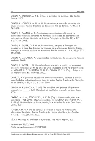 308 Ana Canen 
CANEN, A.; MOREIRA, A. F. B. Ênfases e omissões no currículo. São Paulo: 
Papirus, 2001. 
CANEN, A.; OLIVEIRA, A. M. A. Multiculturalismo e currículo em ação: um 
estudo de caso. Revista Brasileira de Educação, Rio de Janeiro, n. 21, p. 61- 
74, 2002. 
CANEN, A.; SANTOS, A. R. Construção e reconstrução multicultural de 
identidades docentes: pensando na formação continuada de coordenadores 
pedagógicos. Revista Brasileira de Estudos Pedagógicos, Brasília, DF, v. 87, 
p. 333-344, 2006. 
CANEN, A.; XAVIER, G. P. M. Multiculturalismo, pesquisa e formação de 
professores: o caso das diretrizes curriculares para a formação docente. Ensaio: 
avaliação e políticas públicas em educação, Rio de Janeiro, v. 13, n. 48, p. 333- 
344, 2005. 
CANEN, A. G.; CANEN, A. Organizações multiculturais. Rio de Janeiro: Ciência 
Moderna, 2005b. 
CANEN, A.; XAVIER, L. N. Multiculturalismo, memória e história da educação 
brasileira: reflexões a partir do olhar de uma educadora alemã no Brasil Imperial. 
In: MIGNOT, A. C. V.; BASTOS, M. H. C.; CUNHA, M. T. S. (Org.). Refúgios do 
Eu. Florianópolis: Ed. Mulheres, 2000. 
CHARLOT, B. A pesquisa educacional entre conhecimentos, políticas e práticas: 
especificidades e desafios de uma área do saber. Revista Brasileira de Educação, 
Rio de Janeiro, v. 11, n. 31, p. 7-18, 2006. 
DENZIN, N. K.; LINCOLN, Y. (Ed.). The discipline and practice of qualitative 
research. In: ______. (Ed.), Handbook of qualitative research. London: Sage, 
2000. 
FÁVERO, M. L. A.; SEGENREICH, S. C. D. (Org.). Universidade, ciência e 
tecnologia (1985-2000): algumas questões. In: MACEDO, D.; FÁVERO, M. L. 
A. (Org.). Universidade: políticas, avaliação e trabalho docente. São Paulo: 
Cortez, 2004. 
FONSECA, M. V. A arte de construir o invisível: o negro na historiografia 
educacional brasileira. Revista Brasileira de História da Educação, Curitiba, 
n. 13, p. 11-50, jan./abr. 2007. 
LÜDKE, M.(Org.). O professor e a pesquisa. São Paulo: Papirus, 2001. 
Recebido em: 25/02/2008 
Aceito para publicação em: 24/03/2008 
Ensaio: aval. pol. públ. Educ., Rio de Janeiro, v. 16, n. 59, p. 297-308, abr./jun. 2008 
