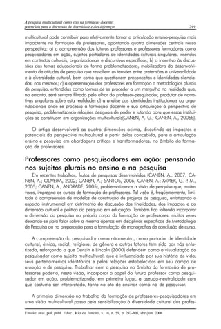 A pesquisa multicultural como eixo na formação docente: 
potenciais para a discussão da diversidade e das diferenças 299 
multicultural pode contribuir para efetivamente tornar a articulação ensino-pesquisa mais 
impactante na formação de professores, apontando quatro dimensões centrais nessa 
perspectiva: a) a compreensão dos futuros professores e professores formadores como 
pesquisadores em ação, sujeitos portadores de identidades culturais singulares, inseridos 
em contextos culturais, organizacionais e discursivos específicos; b) o incentivo às discus-sões 
dos temas educacionais de forma problematizadora, mobilizadora do desenvolvi-mento 
de atitudes de pesquisa que ressaltem as tensões entre pretensões à universalidade 
e à diversidade cultural, bem como que questionem preconceitos e identidades silencia-das, 
nos mesmos; c) a apresentação dos professores em formação a metodologias plurais 
de pesquisa, entendidas como formas de se proceder a um mergulho na realidade que, 
no entanto, será sempre filtrado pelo olhar do professor-pesquisador, produtor de narra-tivas 
singulares sobre esta realidade; d) a análise das identidades institucionais ou orga-nizacionais 
onde se processa a formação docente e sua articulação à perspectiva de 
pesquisa, problematizando relações desiguais de poder e lutando para que essas institui-ções 
se constituam em organizações multiculturais(CANEN, A. G.; CANEN, A., 2005b). 
O artigo desenvolverá as quatro dimensões acima, discutindo os impactos e 
potenciais da perspectiva multicultural a partir delas concebida, para a articulação 
ensino e pesquisa em abordagens críticas e transformadoras, no âmbito da forma-ção 
de professores. 
Professores como pesquisadores em ação: pensando 
nos sujeitos plurais no ensino e na pesquisa 
Em recentes trabalhos, frutos de pesquisas desenvolvidas (CANEN, A., 2007; CA-NEN, 
A.; OLIVEIRA, 2002; CANEN, A.; SANTOS, 2006; CANEN, A.; XAVIER, G. P. M., 
2005; CANEN, A.; ANDRADE, 2005), problematizamos a visão de pesquisa que, muitas 
vezes, impregna os cursos de formação de professores. Tal visão é, freqüentemente, limi-tada 
à compreensão de modelos de construção de projetos de pesquisa, enfatizando o 
aspecto instrumental em detrimento da discussão das finalidades, dos impactos e da 
dimensão cultural e política da pesquisa em educação. Também fica faltando incorporar 
a dimensão da pesquisa no próprio corpo da formação de professores, muitas vezes 
deixando-se para falar sobre a mesma apenas em disciplinas específicas de Metodologia 
de Pesquisa ou na preparação para a formulação de monografias de conclusão de curso. 
A compreensão do pesquisador como não-neutro, como portador de identidade 
cultural, étnica, racial, religiosa, de gênero e outros fatores tem sido por nós enfa-tizada, 
reforçando o que Denzin e Lincoln (2000) defendem como a visualização do 
pesquisador como sujeito multicultural, que é influenciado por sua história de vida, 
seus pertencimentos identitários e pelas relações estabelecidas em seu campo de 
atuação e de pesquisa. Trabalhar com a pesquisa no âmbito da formação de pro-fessores 
poderia, nesta visão, incorporar o papel do futuro professor como pesqui-sador 
em ação, problematizando, em primeiro lugar, a pseudo-neutralidade com 
que costuma ser interpretado, tanto no ato de ensinar como no de pesquisar. 
A primeira dimensão no trabalho da formação de professores-pesquisadores em 
uma visão multicultural passa pela sensibilização à diversidade cultural dos profes- 
Ensaio: aval. pol. públ. Educ., Rio de Janeiro, v. 16, n. 59, p. 297-308, abr./jun. 2008 
 