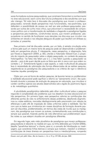 300 Ana Canen 
sores-formadores-autores-pesquisadores, que constroem/transmitem o conhecimento 
na área educacional, assim como dos futuros professores e dos estudantes com que 
vão interagir. Tal visão leva à discussão dos paradigmas que movem o professor-pesquisador, 
variando desde perspectivas mais funcionalistas, neo-positivistas, que 
defendem a possibilidade de acesso ao real por este professor-pesquisador, pas-sando 
por outras de cunho mais crítico, que preconizam a necessidade de compro-misso 
político com a transformação da realidade e chegando a paradigmas ligados 
a perspectivas pós-modernas, construtivistas sociais, que movem professores- pes-quisadores 
no sentido de focalizarem suas atenções nos discursos que circulam nos 
ambientes em estudo e nas relações desiguais de poder que resultam em ênfases ou 
omissões aí presentes. 
Esse primeiro nível de discussão remete, por um lado, à estreita vinculação entre 
a forma pela qual um mesmo tema de pesquisa pode ser desenvolvido e problemati-zado 
em perspectivas plurais. É interessante, nessa perspectiva, a observação, feita 
por Fávero e Segenreich (2004, p. 82), citando o historiador Edward Carr, a propó-sito 
do impacto do pesquisador sobre o objeto pesquisado, no contexto da pesquisa 
historiográfica: “os fatos não falam por si [...] mas falam quando o pesquisador os 
aborda – pois é ele quem decide quais os fatos que vêm à cena e em que ordem ou 
contexto [...]”. Estreitamente ligada a esse aspecto, a visão multicultural de pesquisa 
leva à necessidade de valorização das formas diferenciadas de se realizar pesquisa, 
respeitando-se os paradigmas dos pesquisadores e os critérios de rigor e relevância 
inerentes àqueles paradigmas. 
Optar por uma só forma de realizar pesquisa, de levantar temas ou problematizar 
a realidade educacional pode significar o retorno ao “pensamento único”, tão ques-tionado 
durante o processo de evolução da pesquisa em educação, que vinculava o 
caráter científico apenas aos estudos desenvolvidos sob a égide do positivismo lógico 
e da metodologia quantitativa. 
A pluralidade paradigmática defendida pelo olhar multicultural sobre a pesquisa 
responde à complexidade dos problemas que nos desafiam na área educacional em 
três perspectivas. Em primeiro lugar, essa perspectiva valoriza as contribuições dos 
diferentes pontos de vista no enfrentamento desses problemas, desafiando dogmatis-mos 
ou visões estáticas, marcadas ideologicamente pelo preconceito com relação às 
diferenças e pelo afã de imposição de visões uniformes sobre a realidade. Isso faz 
com que os textos que ministramos em nossas disciplinas de formação docente pos-sam 
ser discutidos, problematizados, em termos das visões de mundo que os impreg-nam, 
dos paradigmas que movem os autores, contextualizando suas contribuições e, 
sempre que possível, trazendo pontos de vista alternativos que problematizem aque-las 
visões ou que estejam situados em paradigmas diferentes. 
Em segundo lugar, esta visão pluralística de paradigmas que movem professores-pesquisadores 
é relevante na medida em que, na linha defendida por Charlot (2006), 
desafia “panelinhas teóricas” e chama, para si, o conceito de hibridização ou mesti-çagem, 
que caracteriza linhas teóricas e campos que matizam, mesclam e sintetizam 
contribuições de áreas diversas em perspectivas trans e interdisciplinares, rompendo 
Ensaio: aval. pol. públ. Educ., Rio de Janeiro, v. 16, n. 59, p. 297-308, abr./jun. 2008 
 