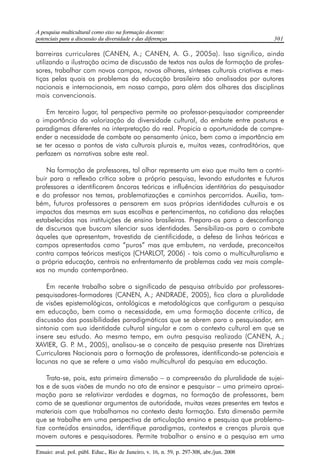 A pesquisa multicultural como eixo na formação docente: 
potenciais para a discussão da diversidade e das diferenças 301 
barreiras curriculares (CANEN, A.; CANEN, A. G., 2005a). Isso significa, ainda 
utilizando a ilustração acima de discussão de textos nas aulas de formação de profes-sores, 
trabalhar com novos campos, novos olhares, sínteses culturais criativas e mes-tiças 
pelas quais os problemas da educação brasileira são analisados por autores 
nacionais e internacionais, em nosso campo, para além dos olhares das disciplinas 
mais convencionais. 
Em terceiro lugar, tal perspectiva permite ao professor-pesquisador compreender 
a importância da valorização da diversidade cultural, do embate entre posturas e 
paradigmas diferentes na interpretação do real. Propicia a oportunidade de compre-ender 
a necessidade de combate ao pensamento único, bem como a importância em 
se ter acesso a pontos de vista culturais plurais e, muitas vezes, contraditórios, que 
perfazem as narrativas sobre este real. 
Na formação de professores, tal olhar representa um eixo que muito tem a contri-buir 
para a reflexão crítica sobre a própria pesquisa, levando estudantes e futuros 
professores a identificarem âncoras teóricas e influências identitárias do pesquisador 
e do professor nos temas, problematizações e caminhos percorridos. Auxilia, tam-bém, 
futuros professores a pensarem em suas próprias identidades culturais e os 
impactos das mesmas em suas escolhas e pertencimentos, no cotidiano das relações 
estabelecidas nas instituições de ensino brasileiras. Prepara-os para a desconfiança 
de discursos que buscam silenciar suas identidades. Sensibiliza-os para o combate 
àqueles que apresentam, travestida de cientificidade, a defesa de linhas teóricas e 
campos apresentados como “puros” mas que embutem, na verdade, preconceitos 
contra campos teóricos mestiços (CHARLOT, 2006) - tais como o multiculturalismo e 
a própria educação, centrais no enfrentamento de problemas cada vez mais comple-xos 
no mundo contemporâneo. 
Em recente trabalho sobre o significado de pesquisa atribuído por professores-pesquisadores- 
formadores (CANEN, A.; ANDRADE, 2005), fica clara a pluralidade 
de visões epistemológicas, ontológicas e metodológicas que configuram a pesquisa 
em educação, bem como a necessidade, em uma formação docente crítica, de 
discussão das possibilidades paradigmáticas que se abrem para o pesquisador, em 
sintonia com sua identidade cultural singular e com o contexto cultural em que se 
insere seu estudo. Ao mesmo tempo, em outra pesquisa realizada (CANEN, A.; 
XAVIER, G. P. M., 2005), analisou-se o conceito de pesquisa presente nas Diretrizes 
Curriculares Nacionais para a formação de professores, identificando-se potenciais e 
lacunas no que se refere a uma visão multicultural da pesquisa em educação. 
Trata-se, pois, esta primeira dimensão – a compreensão da pluralidade de sujei-tos 
e de suas visões de mundo no ato de ensinar e pesquisar – uma primeira aproxi-mação 
para se relativizar verdades e dogmas, na formação de professores, bem 
como de se questionar argumentos de autoridade, muitas vezes presentes em textos e 
materiais com que trabalhamos no contexto desta formação. Esta dimensão permite 
que se trabalhe em uma perspectiva de articulação ensino e pesquisa que problema-tize 
conteúdos ensinados, identifique paradigmas, contextos e crenças plurais que 
movem autores e pesquisadores. Permite trabalhar o ensino e a pesquisa em uma 
Ensaio: aval. pol. públ. Educ., Rio de Janeiro, v. 16, n. 59, p. 297-308, abr./jun. 2008 
 