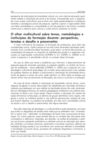 302 Ana Canen 
perspectiva de valorização da diversidade cultural, em uma visão de educação igual-mente 
voltada à valorização do plural e do diverso. Compreender, pois, o pesquisa-dor 
como sujeito multicultural, que se afina com visões epistemológicas e ontológicas 
inerentes a paradigmas plurais de pesquisa, significa superar a ingenuidade sobre 
uma falsa neutralidade ou universalidade no ato de pesquisar e de ensinar, condição 
central para a abertura para culturas e visões plurais, presentes na escola. 
O olhar multicultural sobre temas, metodologias e 
instituições da formação docente: perspectivas, 
tensões o desafio a preconceitos 
A visão multicultural da pesquisa na formação de professores, para além das 
considerações acima, implica pensar-se nas três outras dimensões apontadas anteri-ormente 
como constitutivas dessa formação, quais sejam: os temas educacionais, as 
metodologias de pesquisa no mergulho na realidade das escolas e o papel das insti-tuições 
ou organizações multiculturais (CANEN, A. G.; CANEN, A., 2005b) no fo-mento 
à pesquisa e à pluralidade cultural, no contexto dessa formação. 
No que se refere aos temas e problemas que informam o desenvolvimento de 
pesquisas-segunda dimensão apontada no presente trabalho, no âmbito da forma-ção 
de professores - temos defendido (CANEN, A., 2004) que a pesquisa em uma 
abordagem multicultural pode eleger, de um lado, temas educacionais mais voltados 
às questões relativas ao desafio a preconceitos e valorização da diversidade étnica, 
racial, de gênero e outras; de outro, pode significar um olhar sobre as tensões que 
cercam temas mais convencionais na educação, tais como o currículo e a avaliação. 
No caso de temas voltados à valorização da diversidade cultural, étnica, racial, 
religiosa, de gênero e outras, estes podem ser trabalhados por intermédio de textos e 
materiais que destaquem em que medida as identidades plurais têm sido contempla-das 
em abordagens teóricas, em práticas pedagógicas cotidianas e em políticas edu-cacionais 
no Brasil e em outros países. Nesse contexto, a discussão do impacto de 
ações afirmativas na Educação, os dilemas de grupos identitários como negros, indí-genas 
e outros no cotidiano escolar e nas políticas educacionais, estudos de caso 
que ilustrem desafios, no cotidiano do professor, em lidar com a pluralidade cultural 
na escola e com o desafio a preconceitos, são alguns exemplos. 
Para além desse tipo de abordagem, o multiculturalismo pode representar uma lente 
que auxilia no diagnóstico de tensões entre visões que se pretendem mais “universalis-tas” 
e outras mais “ relativistas” na abordagem de temas mais convencionais da edu-cação. 
Em outras palavras, essas tensões dão-se no contexto das discussões entre 
universalismo e relativismo, traduzidas, por exemplo, na análise de propostas e políti-cas 
que buscam apresentar parâmetros ou diretrizes comuns em educação (por exem-plo, 
diretrizes curriculares nacionais, parâmetros curriculares nacionais, sistemas de 
avaliação de larga escala) e sua convivência com outras que valorizam a diversidade, 
a pluralidade (currículos locais, processos de avaliação diagnóstica e formativa, e 
assim por diante). 
Ensaio: aval. pol. públ. Educ., Rio de Janeiro, v. 16, n. 59, p. 297-308, abr./jun. 2008 
 