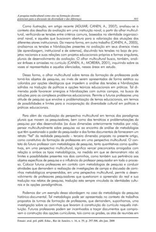A pesquisa multicultural como eixo na formação docente: 
potenciais para a discussão da diversidade e das diferenças 303 
Como ilustração, em artigo recente (AGUIAR; CANEN, A., 2007), analisou-se o 
contexto dos desafios da avaliação em uma instituição naval, a partir do olhar multicul-tural, 
verificando-se tensões entre critérios comuns, baseados na identidade organizaci-onal 
naval, e aqueles que buscavam abertura para a valorização das atuações dos 
diferentes atores institucionais. Da mesma forma, em outro trabalho (CANEN, A., 2005), 
analisamos as tensões e hibridizações presentes na avaliação em seus diversos níveis 
(de aprendizagem, institucional e de sistemas), discutindo tais tensões no bojo de pro-jetos 
nacionais e suas relações com projetos educacionais próprios e formas singulares, 
plurais de desenvolvimento da avaliação. O olhar multicultural busca, também, anali-sar 
ênfases e omissões no currículo (CANEN, A.; MOREIRA, 2001), inquirindo sobre as 
vozes aí representadas e aquelas silenciadas, nessas áreas em estudo. 
Dessa forma, o olhar multicultural sobre temas da formação de professores pode 
torná-los objetos de pesquisa, ao invés de serem apresentados de forma estática ou 
coloridos por opções ideológicas que impedem a análise das tensões e hibridizações 
sofridas na tradução de políticas e opções teóricas educacionais em práticas. Tal di-mensão 
pode favorecer sinergias e hibridizações com outros campos, na busca de 
soluções para os complexos problemas educacionais. Permite a futuros professores uma 
atitude de pesquisa que envolve a problematização de temas educacionais, em termos 
de possibilidades e limites para a incorporação da diversidade cultural em políticas e 
práticas educacionais. 
Para além da visualização da perspectiva multicultural em termos dos paradigmas 
plurais que movem os pesquisadores, bem como das temáticas e problematizações da 
pesquisa por eles desenvolvidas (as duas dimensões anteriormente tratadas por nós), 
pensar multiculturalmente sobre pesquisa vai ao encontro de análise de metodologias 
que têm questionado o poder do pesquisador e das fontes documentais de fornecerem um 
retrato “fiel” da realidade pesquisada – terceira dimensão proposta no presente artigo, 
como constitutiva da formação de professores em uma perspectiva multicultural. O con-tato 
do futuro professor com metodologias de pesquisa, tanto quantitativas como qualita-tivas, 
em uma perspectiva multicultural, significa vencer preconceitos arraigados com 
relação a ambos os tipos metodológicos, na medida em que se demonstram não só 
limites e possibilidades presentes nos dois caminhos, como também sua pertinência aos 
objetos específicos de pesquisa e a influência do professor pesquisador em todo o proces-so. 
Colocar futuros professores em contato com metodologias de pesquisa e conduzir 
atividades que demandem a realização de investigações de campo e discussão de cami-nhos 
metodológicos empreendidos, em uma perspectiva multicultural, permite o desen-volvimento 
de professores pesquisadores que questionam a apreensão do real e sua 
tradução nos relatos de pesquisa, tradução esta sempre vinculada às identidades cultu-rais 
e às opções paradigmáticas. 
Podemos dar um exemplo dessa abordagem no caso da metodologia da pesquisa 
histórico-documental. Tal metodologia pode ser apresentada no contexto de trabalhos 
propostos às turmas de formação de professores, que demandem, suponhamos, uma 
investigação sobre os caminhos que levaram à constituição do currículo naquela insti-tuição. 
Futuros professores podem ser incentivados a traçar documentos que compro-vem 
a construção das opções curriculares, tais como as grades, as atas de reuniões em 
Ensaio: aval. pol. públ. Educ., Rio de Janeiro, v. 16, n. 59, p. 297-308, abr./jun. 2008 
 