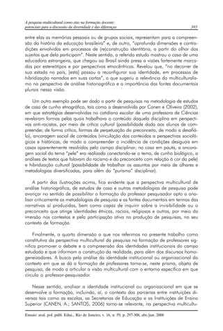 A pesquisa multicultural como eixo na formação docente: 
potenciais para a discussão da diversidade e das diferenças 305 
entre elas as memórias pessoais ou de grupos sociais, representam para a compreen-são 
da história da educação brasileira” e, de outro, “aprofunda dimensões e contra-dições 
envolvidas em processos de (re)construção identitária, a partir do olhar dos 
sujeitos que dela participam”. Neste sentido, o referido estudo mostrou o caso de uma 
educadora estrangeira, que chegou ao Brasil ainda presa a visões fortemente marca-das 
por estereótipos e por perspectivas etnocêntricas. Revelou que, “no decorrer de 
sua estada no país, [esta] passou a reconfigurar sua identidade, em processos de 
hibridização narrados em suas cartas”, o que sugeriu a relevância do multiculturalis-mo 
na perspectiva de análise historiográfica e a importância das fontes documentais 
plurais nessa visão. 
Um outro exemplo pode ser dado a partir de pesquisas na metodologia de estudos 
de caso de cunho etnográfico, tais como a desenvolvida por Canen e Oliveira (2002), 
em que estratégias desenvolvidas no cotidiano escolar de uma professora de Ciências 
revelaram formas pelas quais trabalhava o conteúdo daquela disciplina em perspecti-vas 
anti-racistas, por meio de crítica cultural (possibilidade dada aos alunos de com-preender, 
de forma crítica, formas de perpetuação do preconceito, de modo a desafiá-lo), 
ancoragem social de conteúdos (vinculação dos conteúdos a perspectivas socioló-gicas 
e históricas, de modo a compreender a incidência de condições desiguais em 
casos aparentemente resolvidos pelo campo disciplinar; no caso em pauta, a ancora-gem 
social do tema “pele” era realizada conectando-se o tema, de cunho biológico, a 
análises de textos que falavam do racismo e do preconceito com relação à cor da pele) 
e hibridização cultural (possibilidade de trabalhar os assuntos por meio de olhares e 
metodologias diversificadas, para além do “purismo” disciplinar). 
A partir das ilustrações acima, fica evidente que a perspectiva multicultural de 
análise historiográfica, de estudos de caso e outras metodologias de pesquisa pode 
avançar no sentido de possibilitar a formação do professor pesquisador apto a ana-lisar 
criticamente as metodologias de pesquisa e as fontes documentais em termos das 
narrativas aí produzidas, bem como capaz de inquirir sobre a invisibilidade ou o 
preconceito que atinge identidades étnicas, raciais, religiosas e outras, por meio da 
imersão nos contextos e pela participação ativa na produção de pesquisas, no seu 
contexto de formação. 
Finalmente, a quarta dimensão a que nos referimos no presente trabalho como 
constitutiva da perspectiva multicultural da pesquisa na formação de professores sig-nifica 
promover o debate e a compreensão das identidades institucionais do campo 
estudado e que informam a construção da realidade, para além dos discursos homo-geneizadores. 
A busca pela análise da identidade institucional ou organizacional do 
contexto em que se dá a formação de professores torna-se, neste prisma, objeto de 
pesquisa, de modo a articular a visão multicultural com o entorno específico em que 
circula o professor-pesquisador. 
Nesse sentido, analisar a identidade institucional ou organizacional em que se 
desenvolve a formação, incluindo, aí, o contexto das parcerias entre instituições di-versas 
tais como as escolas, as Secretarias de Educação e as Instituições de Ensino 
Superior (CANEN, A.; SANTOS, 2006) torna-se relevante, na perspectiva multicultu- 
Ensaio: aval. pol. públ. Educ., Rio de Janeiro, v. 16, n. 59, p. 297-308, abr./jun. 2008 
 