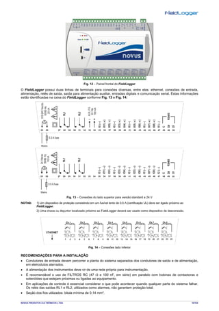 NOVUS PRODUTOS ELETRÔNICOS LTDA. 10/104
Fig. 12 – Painel frontal do FieldLogger
O FieldLogger possui duas linhas de terminais para conexões diversas, entre elas: ethernet, conexões de entrada,
alimentação, relés de saída, saída para alimentação auxiliar, entradas digitais e comunicação serial. Estas informações
estão identificadas na caixa do FieldLogger conforme Fig. 13 e Fig. 14:
Fig. 13 – Conexões do lado superior para versão standard e 24 V
NOTAS: 1) Um dispositivo de proteção consistindo em um fusível lento de 0,5 A (certificação UL) deve ser ligado próximo ao
FieldLogger.
2) Uma chave ou disjuntor localizado próximo ao FieldLogger deverá ser usado como dispositivo de desconexão.
Fig. 14 – Conexões lado inferior
RECOMENDAÇÕES PARA A INSTALAÇÃO
• Condutores de entrada devem percorrer a planta do sistema separados dos condutores de saída e de alimentação,
em eletrodutos aterrados.
• A alimentação dos instrumentos deve vir de uma rede própria para instrumentação.
• É recomendável o uso de FILTROS RC (47 Ω e 100 nF, em série) em paralelo com bobinas de contactoras e
solenóides que estejam próximas ou ligadas ao equipamento.
• Em aplicações de controle é essencial considerar o que pode acontecer quando qualquer parte do sistema falhar.
Os relés das saídas RL1 e RL2, utilizados como alarmes, não garantem proteção total.
• Seção dos fios utilizados: bitola mínima de 0,14 mm².
 