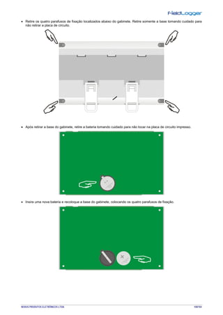 NOVUS PRODUTOS ELETRÔNICOS LTDA. 100/104
• Retire os quatro parafusos de fixação localizados abaixo do gabinete. Retire somente a base tomando cuidado para
não retirar a placa de circuito.
• Após retirar a base do gabinete, retire a bateria tomando cuidado para não tocar na placa de circuito impresso.
• Insira uma nova bateria e recoloque a base do gabinete, colocando os quatro parafusos de fixação.
 