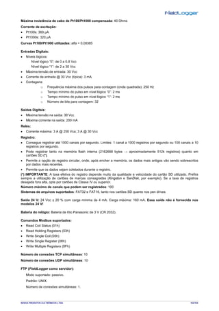 NOVUS PRODUTOS ELETRÔNICOS LTDA. 102/104
Máxima resistência de cabo de Pt100/Pt1000 compensada: 40 Ohms
Corrente de excitação:
• Pt100s: 360 µA
• Pt1000s: 320 µA
Curvas Pt100/Pt1000 utilizadas: alfa = 0,00385
Entradas Digitais:
• Níveis lógicos:
Nível lógico “0”: de 0 a 0,8 Vcc
Nível lógico “1”: de 2 a 30 Vcc
• Máxima tensão de entrada: 30 Vcc
• Corrente de entrada @ 30 Vcc (típica): 3 mA
• Contagens:
o Frequência máxima dos pulsos para contagem (onda quadrada): 250 Hz
o Tempo mínimo do pulso em nível lógico “0”: 2 ms
o Tempo mínimo do pulso em nível lógico “1”: 2 ms
o Número de bits para contagem: 32
Saídas Digitais:
• Máxima tensão na saída: 30 Vcc
• Máxima corrente na saída: 200 mA
Relés:
• Corrente máxima: 3 A @ 250 Vca; 3 A @ 30 Vcc
Registro:
• Consegue registrar até 1000 canais por segundo. Limites: 1 canal a 1000 registros por segundo ou 100 canais a 10
registros por segundo.
• Pode registrar tanto na memória flash interna (2162688 bytes → aproximadamente 512k registros) quanto em
cartões SD (*).
• Permite a opção de registro circular, onde, após encher a memória, os dados mais antigos vão sendo sobrescritos
por dados mais recentes.
• Permite que os dados sejam coletados durante o registro.
(*) IMPORTANTE: A taxa efetiva do registro depende muito da qualidade e velocidade do cartão SD utilizado. Prefira
sempre a utilização de cartões de marcas consagradas (Kingston e SanDisk, por exemplo). Se a taxa de registros
desejada fora alta, opte por cartões de Classe IV ou superior.
Número máximo de canais que podem ser registrados: 100
Sistemas de arquivos suportados: FAT32 e FAT16, tanto nos cartões SD quanto nos pen drives
Saída 24 V: 24 Vcc ± 20 % com carga mínima de 4 mA. Carga máxima: 160 mA. Essa saída não é fornecida nos
modelos 24 V!
Bateria do relógio: Bateria de lítio Panasonic de 3 V (CR 2032).
Comandos Modbus suportados:
• Read Coil Status (01h)
• Read Holding Registers (03h)
• Write Single Coil (05h)
• Write Single Register (06h)
• Write Multiple Registers (0Fh)
Número de conexões TCP simultâneas: 10
Número de conexões UDP simultâneas: 10
FTP (FieldLogger como servidor):
Modo suportado: passivo.
Padrão: UNIX.
Número de conexões simultâneas: 1.
 