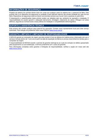 NOVUS PRODUTOS ELETRÔNICOS LTDA. 104/104
INFORMAÇÕES DE SEGURANÇA
Projetos de sistema de controle devem levar em conta que qualquer parte do sistema tem o potencial de falha. Este
produto não é um dispositivo de segurança ou proteção e seus alarmes internos não provém proteção em caso de sua
falha. Dispositivos de segurança externos devem ser previstos sempre que houver risco a pessoas ou patrimônio.
O desempenho e especificações deste produto podem ser afetados pelo seu ambiente de operação e instalação. É
responsabilidade de usuário garantir o adequado aterramento, blindagem, roteamento de cabos e filtragem de ruídos
elétricos, seguindo as normas locais e boas práticas de instalação e compatibilidade eletromagnética.
SUPORTE E ASSISTÊNCIA TÉCNICA
Este produto não contém qualquer peça passível de reparação. Contate nosso representante local para obter serviço
autorizado. Para solução de problemas visite nossa FAQ em www.novus.com.br.
GARANTIA LIMITADA E LIMITAÇÃO DE RESPONSABILIDADE
A NOVUS garante ao comprador de origem que este produto é livre de defeitos de matéria prima e fabricação sob uso e
serviços normais dentro de 1 (um) ano a partir da data de expedição da fábrica ou de seu canal oficial de vendas para o
comprador de origem.
A responsabilidade da NOVUS durante o período de garantia restringe-se ao custo da correção do defeito apresentado
pelo equipamento ou sua substituição, e termina juntamente com o prazo de garantia.
Para informações completas sobre garantia e limitações de responsabilidade, verificar a seção em nosso web site
www.novus.com.br.
 