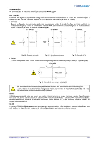 NOVUS PRODUTOS ELETRÔNICOS LTDA. 11/104
ALIMENTAÇÃO
Os terminais 25 e 26 indicam a alimentação principal do FieldLogger.
I/OS DIGITAIS
Existem 8 I/Os digitais que podem ser configurados individualmente como entradas ou saídas. Há um terminal para o
positivo de cada I/O, mas o terminal negativo de todos é comum (não há isolação entre os canais).
• Entradas:
Quando configurados como entradas, podem ser conectados a saídas de tensão (verifique os níveis aceitáveis na
seção Especificações), saídas de contato-seco e saídas NPN. Deve-se tomar cuidado na ligação de múltiplas saídas
devido a não-isolação entre as entradas do FiedlLogger.
Fig. 15 - Conexão de tensão Fig. 16 - Conexão contato seco Fig. 17 - Conexão NPN
• Saídas:
Quando configurados como saídas, podem acionar cargas de potências limitadas (verifique a seção Especificações).
Fig. 18 - Conexão de uma carga à saída digital
Os terminais das entradas/saídas digitais não são isolados dos terminais das entradas analógicas!
Assim, não se deve utilizar sinais analógicos e digitais provenientes da mesma fonte de tensão, sob pena
de termos falhas no funcionamento do equipamento.
RELÉS
O FieldLogger possui 2 relés que podem ser usados no acionamento de cargas (verifique a seção Especificações).
Para cada relé, temos o terminal comum, o terminal NF (normalmente fechado) e o terminal NA (normalmente aberto).
Quando desacionado, o comum do relé está em contato com o terminal NF. Ao ser acionado, o comum passa a ter
contato com o terminal NA.
RS485
A interface RS485 do FieldLogger possui terminais para a comunicação a 3 fios, incluindo o comum. A ligação em uma
rede Modbus irá depender se o equipamento está configurado para operar como mestre ou escravo.
 