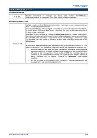 NOVUS PRODUTOS ELETRÔNICOS LTDA. 15/104
SINALIZADORES (LEDS)
Sinalizadores Tx / Rx
Sinaliza transmissão e recepção de dados pela interface RS485/Modbus,
independentemente se configurada para operar em modo mestre ou escravo.
Sinalizadores Status / USB
Ao ligar o equipamento, ambos os leds piscam duas vezes e permanecem apagados até que
toda a inicialização esteja concluída.
O sinalizador Status permanece ligado em condições normais. Quando estiver registrando,
o mesmo deverá piscar duas vezes a cada 3 segundos. Em casos de erro, este led irá piscar
3 vezes a cada 8 segundos.
Nos casos de erro, verifique se o relógio do FieldLogger está com a data e hora corretos.
Se estiverem errados, provavelmente a pilha do relógio está gasta e precisa ser substituída.
Se estiver OK, tente reinicializar o equipamento tirando sua alimentação e reiniciando-o após
10 segundos. Se o led insistir na indicação do erro, pode haver algo errado com o seu
FieldLogger.
O sinalizador USB permanece ligado apenas enquanto o cabo estiver conectado na USB
device ou enquanto o pen drive estiver conectado na USB host. As seguintes exceções são:
• Erros de coleta via pen drive: pen drive com espaço insuficiente, incapacidade de
escrever no pen drive (protegido contra gravação) ou pen drive não compatível (setor
diferente de 512 bytes, por exemplo), o sinalizador USB fica piscando enquanto a
condição de erro permanecer (tipicamente, até o pen drive ser retirado). Verificar a
seção “Interfaces USB” no capítulo “Operação do FieldLogger” para maiores
detalhes.
• Ao final da coleta, se tudo estiver correto, o sinalizador USB permanece aceso até
que o pen drive seja retirado do equipamento.
 