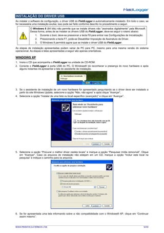 NOVUS PRODUTOS ELETRÔNICOS LTDA. 16/104
INSTALAÇÃO DO DRIVER USB
Ao instalar o software de configuração, o driver USB do FieldLogger é automaticamente instalado. Em todo o caso, se
for necessária uma instalação avulsa, isso pode ser feito conforme descrito no procedimento a seguir.
O Windows 8 (64 bits) não permite que se instale drivers não “assinados digitalmente” pela Microsoft.
Dessa forma, antes de se instalar os drivers USB do FieldLogger, deve-se seguir o roteiro abaixo:
1. Durante o boot, deve-se pressionar a tecla F8 para entrar nas Configurações de Inicialização.
2. Pressionando a tecla F7, pode-se Desabilitar Imposição de Assinatura de Driver.
3. O Windows 8 permitirá agora que se instale o driver USB do FieldLogger.
As etapas de instalação apresentadas podem variar de PC para PC, mesmo para uma mesma versão do sistema
operacional. As etapas e telas apresentadas a seguir são apenas orientativas.
WINDOWS XP
1. Insira o CD que acompanha o FieldLogger na unidade de CD-ROM.
2. Conecte o FieldLogger à porta USB do PC. O Windows® irá reconhecer a presença do novo hardware e após
alguns instantes irá apresentar a tela do assistente de instalação.
3. Se o assistente de instalação de um novo hardware for apresentado perguntando se o driver deve ser instalado a
partir do site Windows Update, selecione a opção “Não, não agora” e após clique “Avançar”.
4. Selecione a opção “Instalar de uma lista ou local específico (avançado)” e clique em “Avançar”.
5. Selecione a opção “Procurar o melhor driver nestes locais” e marque a opção “Pesquisar mídia removível”. Clique
em “Avançar”. Caso os arquivos de instalação não estejam em um CD, marque a opção “Incluir este local na
pesquisa” e indique o caminho para os arquivos.
6. Se for apresentada uma tela informando sobre a não compatibilidade com o Windows® XP, clique em “Continuar
assim mesmo”.
 