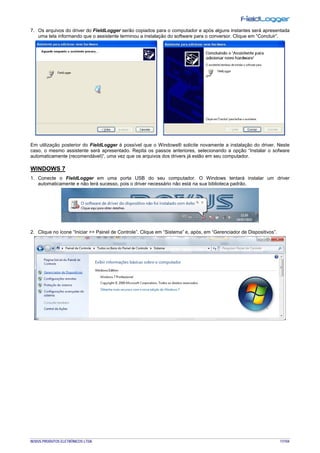 NOVUS PRODUTOS ELETRÔNICOS LTDA. 17/104
7. Os arquivos do driver do FieldLogger serão copiados para o computador e após alguns instantes será apresentada
uma tela informando que o assistente terminou a instalação do software para o conversor. Clique em “Concluir”.
Em utilização posterior do FieldLogger é possível que o Windows® solicite novamente a instalação do driver. Neste
caso, o mesmo assistente será apresentado. Repita os passos anteriores, selecionando a opção “Instalar o sofware
automaticamente (recomendável)”, uma vez que os arquivos dos drivers já estão em seu computador.
WINDOWS 7
1. Conecte o FieldLogger em uma porta USB do seu computador. O Windows tentará instalar um driver
automaticamente e não terá sucesso, pois o driver necessário não está na sua biblioteca padrão.
2. Clique no ícone “Iniciar >> Painel de Controle”. Clique em “Sistema” e, após, em “Gerenciador de Dispositivos”.
 