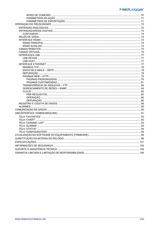 NOVUS PRODUTOS ELETRÔNICOS LTDA. 2/104
MODO DE CONEXÃO ..................................................................................................................................... 70
PARÂMETROS DA AÇÃO ............................................................................................................................... 71
PARÂMETROS DE EXPORTAÇÃO ................................................................................................................ 71
OPERAÇÃO DO FIELDLOGGER..................................................................................................................................... 72
ENTRADAS ANALÓGICAS......................................................................................................................................... 72
ENTRADAS/SAÍDAS DIGITAIS................................................................................................................................... 73
CONTAGENS ........................................................................................................................................................ 74
RELÉS DE SAÍDA....................................................................................................................................................... 74
INTERFACE RS485 .................................................................................................................................................... 74
RS485 PRINCIPAL................................................................................................................................................ 74
RS485 AUXILIAR................................................................................................................................................... 74
CANAIS REMOTOS .................................................................................................................................................... 75
CANAIS VIRTUAIS...................................................................................................................................................... 75
INTERFACES USB ..................................................................................................................................................... 77
USB DEVICE ......................................................................................................................................................... 77
USB HOST............................................................................................................................................................. 77
INTERFACE ETHERNET............................................................................................................................................ 77
MODBUS-TCP....................................................................................................................................................... 78
ENVIO DE E-MAILS – SMTP................................................................................................................................. 78
DEPURAÇÃO ........................................................................................................................................................ 78
PÁGINAS WEB – HTTP......................................................................................................................................... 79
PÁGINAS PADRONIZADAS ............................................................................................................................ 79
PÁGINAS CUSTOMIZADAS............................................................................................................................ 81
TRANSFERÊNCIA DE ARQUIVOS – FTP ............................................................................................................ 84
GERENCIAMENTO DE REDES – SNMP.............................................................................................................. 84
CLOUD .................................................................................................................................................................. 85
PRÉ-REQUISITOS........................................................................................................................................... 85
OPERAÇÃO..................................................................................................................................................... 86
DEPURAÇÃO................................................................................................................................................... 86
REGISTRO E COLETA DE DADOS ........................................................................................................................... 86
ALARMES ................................................................................................................................................................... 89
COMUNICAÇÃO DE DADOS ........................................................................................................................................... 90
IHM (INTERFACE HOMEM-MÁQUINA) ........................................................................................................................... 91
TELA “FAVORITES”.................................................................................................................................................... 93
TELA “CHART”............................................................................................................................................................ 93
TELA “CHANNEL LIST”............................................................................................................................................... 93
TELA “ALARMS” ......................................................................................................................................................... 93
TELA “STATUS” .......................................................................................................................................................... 94
TELA “CONFIGURATION” .......................................................................................................................................... 94
ATUALIZAÇÃO DO SOFTWARE DO EQUIPAMENTO (FIRMWARE) ............................................................................. 96
SUBSTITUIÇÃO DA BATERIA DO RELÓGIO.................................................................................................................. 99
ESPECIFICAÇÕES......................................................................................................................................................... 101
INFORMAÇÕES DE SEGURANÇA................................................................................................................................ 104
SUPORTE E ASSISTÊNCIA TÉCNICA .......................................................................................................................... 104
GARANTIA LIMITADA E LIMITAÇÃO DE RESPONSABILIDADE.................................................................................. 104
 