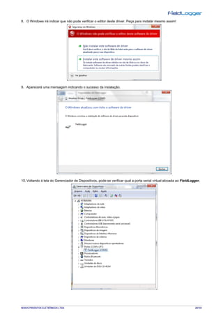 NOVUS PRODUTOS ELETRÔNICOS LTDA. 20/104
8. O Windows irá indicar que não pode verificar o editor deste driver. Peça para instalar mesmo assim!
9. Aparecerá uma mensagem indicando o sucesso da instalação.
10. Voltando à tela do Gerenciador de Dispositivos, pode-se verificar qual a porta serial virtual alocada ao FieldLogger.
 