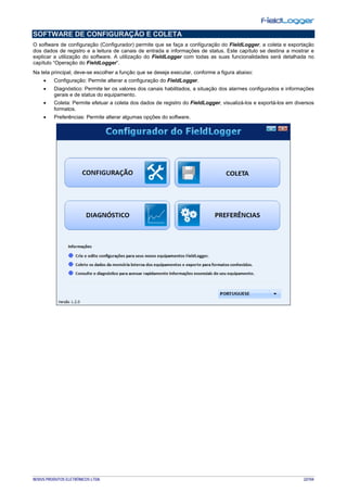 NOVUS PRODUTOS ELETRÔNICOS LTDA. 22/104
SOFTWARE DE CONFIGURAÇÃO E COLETA
O software de configuração (Configurador) permite que se faça a configuração do FieldLogger, a coleta e exportação
dos dados de registro e a leitura de canais de entrada e informações de status. Este capítulo se destina a mostrar e
explicar a utilização do software. A utilização do FieldLogger com todas as suas funcionalidades será detalhada no
capítulo “Operação do FieldLogger”.
Na tela principal, deve-se escolher a função que se deseja executar, conforme a figura abaixo:
• Configuração: Permite alterar a configuração do FieldLogger.
• Diagnóstico: Permite ler os valores dos canais habilitados, a situação dos alarmes configurados e informações
gerais e de status do equipamento.
• Coleta: Permite efetuar a coleta dos dados de registro do FieldLogger, visualizá-los e exportá-los em diversos
formatos.
• Preferências: Permite alterar algumas opções do software.
 
