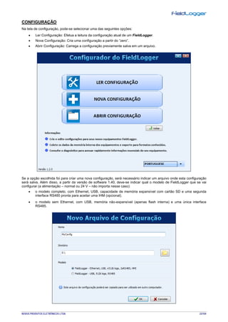 NOVUS PRODUTOS ELETRÔNICOS LTDA. 23/104
CONFIGURAÇÃO
Na tela de configuração, pode-se selecionar uma das seguintes opções:
• Ler Configuração: Efetua a leitura da configuração atual de um FieldLogger.
• Nova Configuração: Cria uma configuração a partir do “zero”.
• Abrir Configuração: Carrega a configuração previamente salva em um arquivo.
Se a opção escolhida foi para criar uma nova configuração, será necessário indicar um arquivo onde esta configuração
será salva. Além disso, a partir da versão de software 1.40, deve-se indicar qual o modelo de FieldLogger que se vai
configurar (a alimentação – normal ou 24 V – não importa nesse caso):
• o modelo completo, com Ethernet, USB, capacidade de memória expansível com cartão SD e uma segunda
interface RS485 pronta para aceitar uma IHM (opcional).
• o modelo sem Ethernet, com USB, memória não-expansível (apenas flash interna) e uma única interface
RS485.
 