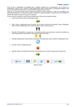 NOVUS PRODUTOS ELETRÔNICOS LTDA. 24/104
Uma vez que a configuração foi carregada para o software (originária de um equipamento, de um arquivo, ou
simplesmente criada do zero, conforme a opção selecionada), deve-se então efetuar a configuração desejada. Para
isso, há uma sequência de telas com os vários parâmetros organizados por função.
Cada vez que se tenta avançar para a próxima tela (através do botão “Seguinte”), é feita uma consistência dos
parâmetros configurados. Em caso de haver algum problema com algum parâmetro, uma janela de erro é mostrada e o
símbolo “ ” aparece ao lado do campo com o problema.
A barra de ícones localizada na parte inferior da janela possui ícones para as seguintes funções:
• Voltar: Permite voltar à tela de configuração anterior.
• Salvar: Salva a configuração atual em arquivo. Se um arquivo ainda não foi associado a essa configuração,
abre uma tela de diálogo para que o usuário escolha o nome e o local do arquivo.
• Conexão: Permite efetuar a conexão com o equipamento (abre uma janela para a escolha da interface) se
estiver desconectado e para efetuar a desconexão se estiver conectado.
• Carregar Configurações Iniciais: Desfaz as alterações promovidas pelo usuário, voltando à configuração inicial.
• Cancelar: Fecha a configuração atual.
• Seguinte: Efetua as consistências da tela de configuração atual e, se tudo OK, segue para a próxima tela.
Barra de ícones
 