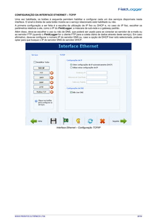 NOVUS PRODUTOS ELETRÔNICOS LTDA. 28/104
CONFIGURAÇÃO DA INTERFACE ETHERNET – TCP/P
Uma vez habilitada, os botões à esquerda permitem habilitar e configurar cada um dos serviços disponíveis nesta
interface. O sinal à direita de cada botão mostra se o serviço relacionado está habilitado ou não.
A primeira configuração a ser feita é a escolha da utilização de IP fixo ou DHCP e, no caso do IP fixo, escolher os
parâmetros relativos a ele, como o IP do FieldLogger, a máscara de sub-rede e o gateway padrão.
Além disso, deve-se escolher o uso ou não de DNS, que poderá ser usado para se conectar ao servidor de e-mails ou
ao servidor FTP (quando o FieldLogger for o cliente FTP para a coleta diária de dados através deste serviço). Em caso
afirmativo, deve-se configurar o número IP do servidor DNS ou, caso a opção de DHCP tiver sido selecionada, pode-se
optar para que busque o IP do servidor DNS do servidor DHCP.
Interface Ethernet – Configuração TCP/IP
 