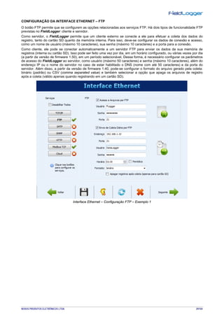 NOVUS PRODUTOS ELETRÔNICOS LTDA. 29/104
CONFIGURAÇÃO DA INTERFACE ETHERNET – FTP
O botão FTP permite que se configurem as opções relacionadas aos serviços FTP. Há dois tipos de funcionalidade FTP
previstas no FieldLogger: cliente e servidor.
Como servidor, o FieldLogger permite que um cliente externo se conecte a ele para efetuar a coleta dos dados do
registro, tanto do cartão SD quanto da memória interna. Para isso, deve-se configurar os dados de conexão e acesso,
como um nome de usuário (máximo 10 caracteres), sua senha (máximo 10 caracteres) e a porta para a conexão.
Como cliente, ele pode se conectar automaticamente a um servidor FTP para enviar os dados da sua memória de
registros (interna ou cartão SD). Isso pode ser feito uma vez por dia, em um horário configurado, ou várias vezes por dia
(a partir da versão de firmware 1.50), em um período selecionável. Dessa forma, é necessário configurar os parâmetros
de acesso do FieldLogger ao servidor, como usuário (máximo 50 caracteres) e senha (máximo 10 caracteres), além do
endereço IP ou o nome do servidor no caso de estar habilitado o DNS (nome com até 50 caracteres) e da porta do
servidor. Além disso, a partir da versão de firmware 1.40, pode-se configurar o formato do arquivo gerado pela coleta:
binário (padrão) ou CSV (comma separated value) e também selecionar a opção que apaga os arquivos de registro
após a coleta (válido apenas quando registrando em um cartão SD).
Interface Ethernet – Configuração FTP – Exemplo 1
 