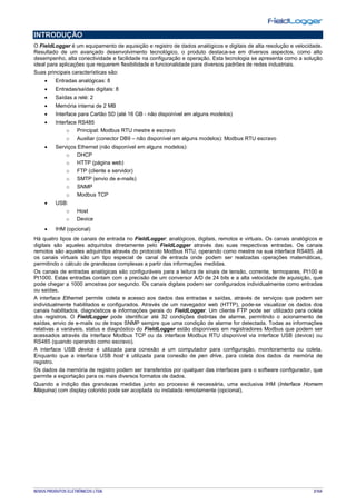 NOVUS PRODUTOS ELETRÔNICOS LTDA. 3/104
INTRODUÇÃO
O FieldLogger é um equipamento de aquisição e registro de dados analógicos e digitais de alta resolução e velocidade.
Resultado de um avançado desenvolvimento tecnológico, o produto destaca-se em diversos aspectos, como alto
desempenho, alta conectividade e facilidade na configuração e operação. Esta tecnologia se apresenta como a solução
ideal para aplicações que requerem flexibilidade e funcionalidade para diversos padrões de redes industriais.
Suas principais características são:
• Entradas analógicas: 8
• Entradas/saídas digitais: 8
• Saídas a relé: 2
• Memória interna de 2 MB
• Interface para Cartão SD (até 16 GB - não disponível em alguns modelos)
• Interface RS485
o Principal: Modbus RTU mestre e escravo
o Auxiliar (conector DB9 – não disponível em alguns modelos): Modbus RTU escravo
• Serviços Ethernet (não disponível em alguns modelos):
o DHCP
o HTTP (página web)
o FTP (cliente e servidor)
o SMTP (envio de e-mails)
o SNMP
o Modbus TCP
• USB:
o Host
o Device
• IHM (opcional)
Há quatro tipos de canais de entrada no FieldLogger: analógicos, digitais, remotos e virtuais. Os canais analógicos e
digitais são aqueles adquiridos diretamente pelo FieldLogger através das suas respectivas entradas. Os canais
remotos são aqueles adquiridos através do protocolo Modbus RTU, operando como mestre na sua interface RS485. Já
os canais virtuais são um tipo especial de canal de entrada onde podem ser realizadas operações matemáticas,
permitindo o cálculo de grandezas complexas a partir das informações medidas.
Os canais de entradas analógicas são configuráveis para a leitura de sinais de tensão, corrente, termopares, Pt100 e
Pt1000. Estas entradas contam com a precisão de um conversor A/D de 24 bits e a alta velocidade de aquisição, que
pode chegar a 1000 amostras por segundo. Os canais digitais podem ser configurados individualmente como entradas
ou saídas.
A interface Ethernet permite coleta e acesso aos dados das entradas e saídas, através de serviços que podem ser
individualmente habilitados e configurados. Através de um navegador web (HTTP), pode-se visualizar os dados dos
canais habilitados, diagnósticos e informações gerais do FieldLogger. Um cliente FTP pode ser utilizado para coleta
dos registros. O FieldLogger pode identificar até 32 condições distintas de alarme, permitindo o acionamento de
saídas, envio de e-mails ou de traps SNMP sempre que uma condição de alarme for detectada. Todas as informações
relativas a variáveis, status e diagnóstico do FieldLogger estão disponíveis em registradores Modbus que podem ser
acessados através da interface Modbus TCP ou da interface Modbus RTU disponível via interface USB (device) ou
RS485 (quando operando como escravo).
A interface USB device é utilizada para conexão a um computador para configuração, monitoramento ou coleta.
Enquanto que a interface USB host é utilizada para conexão de pen drive, para coleta dos dados da memória de
registro.
Os dados da memória de registro podem ser transferidos por qualquer das interfaces para o software configurador, que
permite a exportação para os mais diversos formatos de dados.
Quando a indição das grandezas medidas junto ao processo é necessária, uma exclusiva IHM (Interface Homem
Máquina) com display colorido pode ser acoplada ou instalada remotamente (opcional).
 