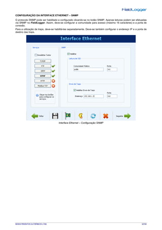 NOVUS PRODUTOS ELETRÔNICOS LTDA. 32/104
CONFIGURAÇÃO DA INTERFACE ETHERNET – SNMP
O protocolo SNMP pode ser habilitado e configurado clicando-se no botão SNMP. Apenas leituras podem ser efetuadas
via SNMP no FieldLogger. Assim, deve-se configurar a comunidade para acesso (máximo 16 caracteres) e a porta de
conexão.
Para a utilização de traps, deve-se habilitá-las separadamente. Deve-se também configurar o endereço IP e a porta de
destino das traps.
Interface Ethernet – Configuração SNMP
 