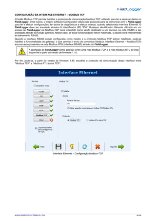 NOVUS PRODUTOS ELETRÔNICOS LTDA. 34/104
CONFIGURAÇÃO DA INTERFACE ETHERNET – MODBUS TCP
O botão Modbus TCP permite habilitar o protocolo de comunicação Modbus TCP, utilizado para ler e escrever dados no
FieldLogger. Entre outros, o próprio software Configurador utiliza esse protocolo para se comunicar com o FieldLogger
para ler e efetuar configurações, ler dados de diagnósticos e efetuar coletas, quando selecionada interface Ethernet. O
FieldLogger deve ser acessado através do identificador (ID) “255”. Qualquer identificador diferente utilizado em um
acesso ao FieldLogger via Modbus-TCP será entendido como sendo destinado a um escravo na rede RS485 a ser
acessado através da função gateway. Nesse caso, se essa funcionalidade estiver habilitada, o pacote será retransmitido
ao barramento RS485.
Quando a interface RS485 estiver configurada como mestre e o protocolo Modbus TCP estiver habilitado, pode-se
habilitar a funcionalidade de gateway, o que permite o envio de comandos Modbus (interface Ethernet – ModbusTCP)
aos escravos presentes na rede Modbus RTU (interface RS485) através do FieldLogger.
A operação do FieldLogger como gateway entre uma rede Modbus TCP e a rede Modbus RTU só está
disponível a partir da versão de firmware 1.10.
Por fim, pode-se, a partir da versão de firmware 1.40, escolher o protocolo de comunicação dessa interface entre
“Modbus TCP” e “Modbus RTU sobre TCP”.
Interface Ethernet – Configuração Modbus TCP
 