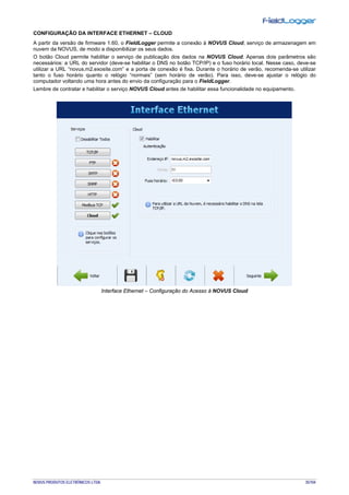 NOVUS PRODUTOS ELETRÔNICOS LTDA. 35/104
CONFIGURAÇÃO DA INTERFACE ETHERNET – CLOUD
A partir da versão de firmware 1.60, o FieldLogger permite a conexão à NOVUS Cloud, serviço de armazenagem em
nuvem da NOVUS, de modo a disponibilizar os seus dados.
O botão Cloud permite habilitar o serviço de publicação dos dados na NOVUS Cloud. Apenas dois parâmetros são
necessários: a URL do servidor (deve-se habilitar o DNS no botão TCP/IP) e o fuso horário local. Nesse caso, deve-se
utilizar a URL “novus.m2.exosite.com” e a porta de conexão é fixa. Durante o horário de verão, recomenda-se utilizar
tanto o fuso horário quanto o relógio “normais” (sem horário de verão). Para isso, deve-se ajustar o relógio do
computador voltando uma hora antes do envio da configuração para o FieldLogger.
Lembre de contratar e habilitar o serviço NOVUS Cloud antes de habilitar essa funcionalidade no equipamento.
Interface Ethernet – Configuração do Acesso à NOVUS Cloud
 
