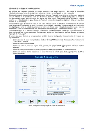 NOVUS PRODUTOS ELETRÔNICOS LTDA. 36/104
CONFIGURAÇÃO DOS CANAIS ANALÓGICOS
Na próxima tela, deve-se configurar os canais analógicos que serão utilizados. Cada canal é configurado
individualmente, dessa forma, deve-se primeiro selecionar o canal a ser configurado na lista à esquerda.
Selecionado o canal, deve-se configurar seus parâmetros à direita. Para cada canal, deve-se configurar um tag (nome
com um máximo de 16 caracteres) e um tipo de entrada. Conforme o tipo de entrada configurado, os limites de
indicação também devem ser configurados (em outros, este limite é fixo). Para os sensores de temperatura, deve-se
escolher se a indicação será em graus Celsius ou Farenheit, para os demais, pode-se digitar um string para a unidade
(máximo de 10 caracteres).
Tem-se ainda a opção de inserir um valor de erro a ser indicado quando for detectado um erro no sinal de entrada,
como um loop 4-20 mA rompido ou um Pt100 com um cabo quebrado. Há também a possibilidade de se configurar um
filtro digital para o canal de entrada (quanto maior o valor, mais filtrada fica a indicação do canal, tornando a resposta
mais imune a ruídos no sinal de entrada, mas também mais lenta a variações – valor máximo de filtro é 20).
Existe ainda a opção de se utilizar a Calibração Customizada. Esta funcionalidade permite que sejam inseridos até 10
pares de pontos que formam segmentos de retas para ajustes no valor indicado. Maiores detalhes no capítulo
“Operação do FieldLogger”.
O número de casas decimais a ser apresentado também deve ser configurado. Esse parâmetro diz respeito aos
seguintes casos:
• Leitura do valor do canal via registradores Modbus 16 bits (INT16 com sinal). Maiores detalhes no documento
“FieldLogger – Modbus”.
• Leitura do valor do canal via IHM.
• Leitura do valor do canal via página HTML gerada pelo próprio FieldLogger (serviço HTTP da interface
Ethernet).
• Leitura do valor do canal via leitura de OID do protocolo SNMP (serviço SNMP da interface Ethernet).
• Leitura do valor do alarme relacionado ao canal no envio de e-mails pelo FieldLogger (serviço SMTP da
interface Ethernet).
Canais Analógicos – Configuração de canal de temperatura
 