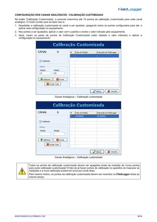 NOVUS PRODUTOS ELETRÔNICOS LTDA. 38/104
CONFIGURAÇÃO DOS CANAIS ANALÓGICOS - CALIBRAÇÃO CUSTOMIZADA
No botão “Calibração Customizada”, é possível inserirmos até 10 pontos de calibração customizada para cada canal
analógico. O modo correto para se fazer isso é:
1. Desabilitar a calibração customizada do canal a ser ajustado, apagando todos os pontos configurados para ele, e
aplicar esta configuração no equipamento.
2. Nos pontos a ser ajustados, aplicar o valor com o padrão e anotar o valor indicado pelo equipamento.
3. Após, inserir os pares de pontos de Calibração Customizada (valor injetado e valor indicado) e aplicar a
configuração no equipamento.
Canais Analógicos – Calibração customizada
Canais Analógicos – Calibração customizada
Todos os pontos de calibração customizada devem ser apagados antes da medição de novos pontos
para outra calibração customizada! O fato de já haver pontos de calibração no aparelho irá mascarar as
medições e a nova calibração poderá ter erros por conta disso.
Pelo mesmo motivo, os pontos da calibração customizada devem ser inseridos no FiledLogger todos ao
mesmo tempo.
 