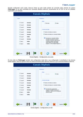 NOVUS PRODUTOS ELETRÔNICOS LTDA. 40/104
Quando configurado como saída, deve-se indicar se esta saída poderá ser acionada pelos alarmes do próprio
FieldLogger ou se será controlada por comandos Modbus externos, provenientes de um CLP ou de um software
supervisório, por exemplo.
Canais Digitais – Configurando uma saída
Os dois relés do FieldLogger também são configurados nesta tela e sua configuração é semelhante à das demais
saídas digitais. Deve-se apenas indicar se serão acionados pelos alarmes internos ou por comandos Modbus externos.
Canais Digitais – Configurando um relé
 