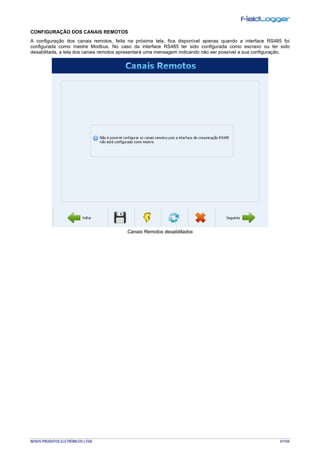 NOVUS PRODUTOS ELETRÔNICOS LTDA. 41/104
CONFIGURAÇÃO DOS CANAIS REMOTOS
A configuração dos canais remotos, feita na próxima tela, fica disponível apenas quando a interface RS485 foi
configurada como mestre Modbus. No caso da interface RS485 ter sido configurada como escravo ou ter sido
desabilitada, a tela dos canais remotos apresentará uma mensagem indicando não ser possível a sua configuração.
Canais Remotos desabilitados
 