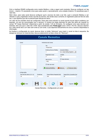 NOVUS PRODUTOS ELETRÔNICOS LTDA. 42/104
Com a interface RS485 configurada como mestre Modbus, a tela a seguir será mostrada. Deve-se configurar um tag
(nome – máximo 16 caracteres) único para cada canal e, opcionalmente, uma unidade (máximo 10 caracteres) para o
valor lido.
Além disso, para cada canal deve-se configurar qual o escravo da rede a ser lido, qual o comando Modbus a ser
utilizado e qual o registrador inicial a ser lido do escravo. Na versão atual, somente um registrador pode ser lido de cada
vez, o que significa que não é possível fazer leituras em bloco.
Um valor de erro também deve ser configurado. Esse valor será indicado no canal quando houver algum problema, por
exemplo, um erro de comunicação com o escravo. O número de casas decimais do valor lido deve ser inserido no
campo “Nº Casas Decimais” (disponível a partir da versão 1.40 do firmware). Ao configurar uma casa decimal, por
exemplo, fará com que o valor lido “2705” seja considerado pelo FieldLogger como “270,5”. Por fim, deve-se informar
se o valor sendo lido é um valor sem sinal ou com sinal, o que depende basicamente de como o escravo disponibiliza a
informação.
Ao finalizar a configuração do canal, deve-se clicar no botão “Adicionar” para inserir o canal na lista à esquerda. Se
desejar-se remover um canal da lista, deve-se selecioná-lo na lista e clicar em “Remover”.
Canais Remotos – Configurando um canal
 