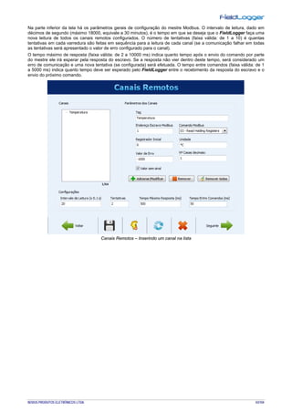 NOVUS PRODUTOS ELETRÔNICOS LTDA. 43/104
Na parte inferior da tela há os parâmetros gerais de configuração do mestre Modbus. O intervalo de leitura, dado em
décimos de segundo (máximo 18000, equivale a 30 minutos), é o tempo em que se deseja que o FieldLogger faça uma
nova leitura de todos os canais remotos configurados. O número de tentativas (faixa válida: de 1 a 10) é quantas
tentativas em cada varredura são feitas em sequência para a leitura de cada canal (se a comunicação falhar em todas
as tentativas será apresentado o valor de erro configurado para o canal).
O tempo máximo de resposta (faixa válida: de 2 a 10000 ms) indica quanto tempo após o envio do comando por parte
do mestre ele irá esperar pela resposta do escravo. Se a resposta não vier dentro deste tempo, será considerado um
erro de comunicação e uma nova tentativa (se configurada) será efetuada. O tempo entre comandos (faixa válida: de 1
a 5000 ms) indica quanto tempo deve ser esperado pelo FieldLogger entre o recebimento da resposta do escravo e o
envio do próximo comando.
Canais Remotos – Inserindo um canal na lista
 