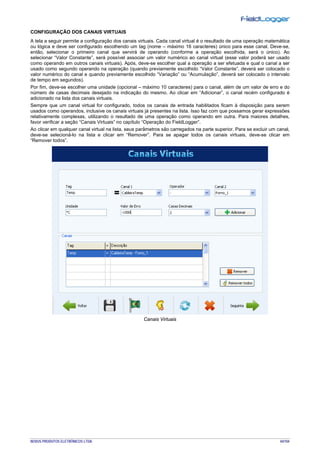 NOVUS PRODUTOS ELETRÔNICOS LTDA. 44/104
CONFIGURAÇÃO DOS CANAIS VIRTUAIS
A tela a seguir permite a configuração dos canais virtuais. Cada canal virtual é o resultado de uma operação matemática
ou lógica e deve ser configurado escolhendo um tag (nome – máximo 16 caracteres) único para esse canal. Deve-se,
então, selecionar o primeiro canal que servirá de operando (conforme a operação escolhida, será o único). Ao
selecionar “Valor Constante”, será possível associar um valor numérico ao canal virtual (esse valor poderá ser usado
como operando em outros canais virtuais). Após, deve-se escolher qual a operação a ser efetuada e qual o canal a ser
usado como segundo operando na operação (quando previamente escolhido “Valor Constante”, deverá ser colocado o
valor numérico do canal e quando previamente escolhido “Variação” ou “Acumulação”, deverá ser colocado o intervalo
de tempo em segundos).
Por fim, deve-se escolher uma unidade (opcional – máximo 10 caracteres) para o canal, além de um valor de erro e do
número de casas decimais desejado na indicação do mesmo. Ao clicar em “Adicionar”, o canal recém configurado é
adicionado na lista dos canais virtuais.
Sempre que um canal virtual for configurado, todos os canais de entrada habilitados ficam à disposição para serem
usados como operandos, inclusive os canais virtuais já presentes na lista. Isso faz com que possamos gerar expressões
relativamente complexas, utilizando o resultado de uma operação como operando em outra. Para maiores detalhes,
favor verificar a seção “Canais Virtuais” no capítulo “Operação do FieldLogger”.
Ao clicar em qualquer canal virtual na lista, seus parâmetros são carregados na parte superior. Para se excluir um canal,
deve-se selecioná-lo na lista e clicar em “Remover”. Para se apagar todos os canais virtuais, deve-se clicar em
“Remover todos”.
Canais Virtuais
 