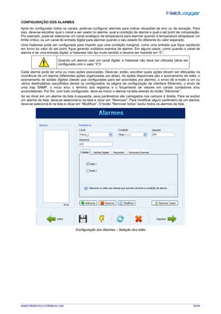 NOVUS PRODUTOS ELETRÔNICOS LTDA. 45/104
CONFIGURAÇÃO DOS ALARMES
Após ter configurado todos os canais, pode-se configurar alarmes para indicar situações de erro ou de exceção. Para
isso, deve-se escolher qual o canal a ser usado no alarme, qual a condição de alarme e qual o set point de comparação.
Por exemplo, pode-se selecionar um canal analógico de temperatura para alarmar quando a temperatura ultrapassar um
limite crítico, ou um canal de entrada digital para alarmar quando o seu estado for diferente do valor esperado.
Uma histerese pode ser configurada para impedir que uma condição marginal, como uma entrada que fique oscilando
em torno do valor do set point, fique gerando múltiplos eventos de alarme. Em alguns casos, como quando o canal de
alarme é de uma entrada digital, a histerese não faz muito sentido e deveria ser mantida em “0”.
Quando um alarme usar um canal digital, a histerese não deve ser utilizada (deve ser
configurada com o valor “0”)!
Cada alarme pode ter uma ou mais ações associadas. Deve-se, então, escolher quais ações devem ser efetuadas na
ocorrência de um alarme (diferentes ações organizadas por abas). As ações disponíveis são o acionamento de relés, o
acionamento de saídas digitais (desde que configuradas para ser acionadas por alarme), o envio de e-mails a um ou
vários destinatários (escolhidos dentre os configurados na página da configuração da interface Ethernet), o envio de
uma trap SNMP, o início e/ou o término dos registros e o forçamento de valores em canais contadores e/ou
acumuladores. Por fim, com tudo configurado, deve-se incluir o alarme na lista através do botão “Adicionar”.
Ao se clicar em um alarme da lista à esquerda, seus parâmetros são carregados nos campos à direita. Para se excluir
um alarme da lista, deve-se selecioná-lo na lista e clicar em “Remover”. Para modificar algum parâmetro de um alarme,
deve-se selecioná-lo na lista e clicar em “Modificar”. O botão “Remover todos” exclui todos os alarmes da lista.
Configuração dos Alarmes – Seleção dos relés
 